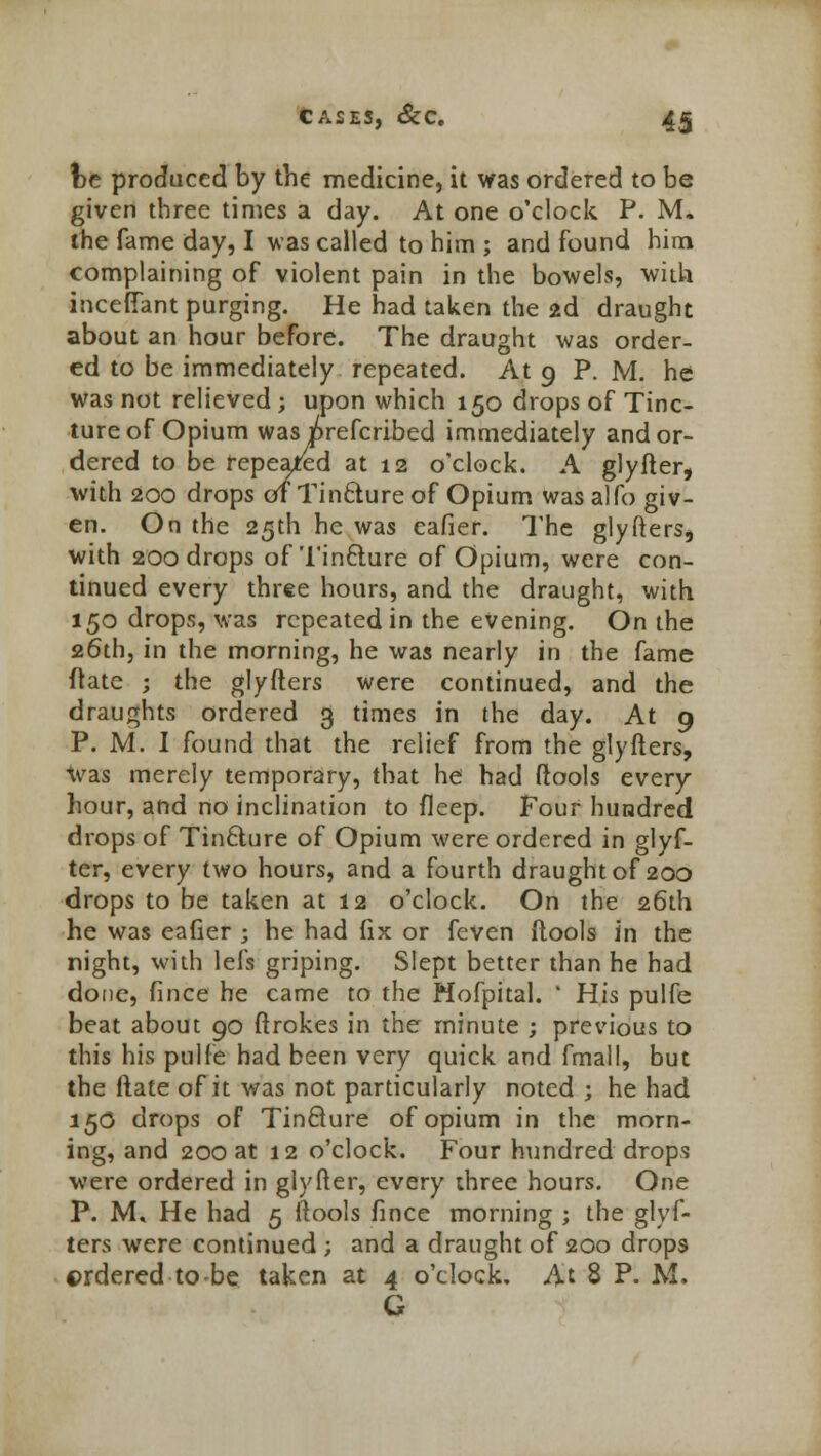 fce produced by the medicine, it was ordered to be given three times a day. At one o'clock P. M. the fame day, I was called to him ; and found him complaining of violent pain in the bowels, with inceffant purging. He had taken the 2d draught about an hour before. The draught was order- ed to be immediately repeated. At 9 P. M. he was not relieved ; upon which 150 drops of Tinc- ture of Opium was i^refcribed immediately and or- dered to be repeated at 12 o'clock. A glyfter, with 200 drops of Tinclureof Opium wasalfo giv- en. On the 25th he was cafier. The glyfters, with 200 drops of Tincture of Opium, were con- tinued every three hours, and the draught, with 150 drops, was repeated in the evening. On the 26th, in the morning, he was nearly in the fame ftate ; the glyfters were continued, and the draughts ordered 3 times in the day. At 9 P. M. I found that the relief from the glyfters, was merely temporary, that he had ftools every hour, and no inclination to fleep. Four hundred drops of Tincture of Opium were ordered in glyf- ter, every two hours, and a fourth draught of 200 drops to be taken at 12 o'clock. On the 26th he was eafier ; he had fix or feven ftools in the night, with lefs griping. Slept better than he had done, fince he came to the Mofpital. ' His pulfe beat about 90 ftrokes in the minute ; previous to this his pulfe had been very quick and fmall, but the Mate of it was not particularly noted ; he had 15O drops of Tincture of opium in the morn- ing, and 200 at 12 o'clock. Four hundred drops were ordered in glyfter, every three hours. One P. M» He had 5 ftools fince morning ; the glyf- ters were continued ; and a draught of 200 drops ©rdered to-be taken at 4 o'clock. At 8 P. M. G