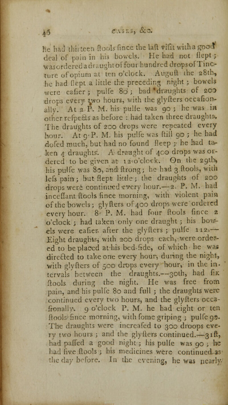 & • &; he bad thirteen llodls fince the laft vifit witha goo I deal of pain in his bowels. He had not flept ; v as ordered a draught offtrorthondred drdpsofTinO hire of opium at ten o'elock. Aiiguft the 28th, he had fiept a little the preceding night ; bowels were cafier ; pulfe 86; had'draughts of 2CO drops every two hours, with the glyfters occafion- ally. At 2 P. M. his pulfe was 90 ; he was in other.seipefis as before : had taken three draught* The draughts of 200 drops were repeated every hour. At 9-P. M. his pulfe was (till 90 ; he had dofed much, but had no found deep ;• he had ta- ken 4 draughts'. A draught of 400 drops was or- dered to be given at 12 o'clock. On the 29th, Lis pulfe was 8o, andftrong; he had 3 ftools, with 1 els pain; but flept little; the draughts of 200 drops were continued -every hour.—-2. P. M. had inceftant ftools fince morning, with violent pain of the bowels; glyfters of 400 drops were ordered every hour. 8- P. M. had four ftools fince 2 o'clock ; had taken only one draught ; his bov;- els were eafier. after the glyfters; pulle 112.— Eight draughts, with 200 drops each, were order- ed to be placed athis bed-fide, of which he was directed to take one every hour, during the night, with glyfters of 500 drops every hour, in the in- tervals between the draughts.—30th, had fix ftools during the night. He was free from pain, and his pulfe 80 and full ; the draughts were continued every two hours, and the glyfters occa- fronally. 9 o'clock P. M. he had eight or ten ftools fince morning, with fome griping ; pulfe 9®. The draughts were incrcafed to 300 droops eve- ry two hours ; and the glyfters continued.—31ft, had patted a good night ; his pulfe was 90 ; he had five ftools ; his medicines were continued 3° le day before. In the evening, he was nearly-