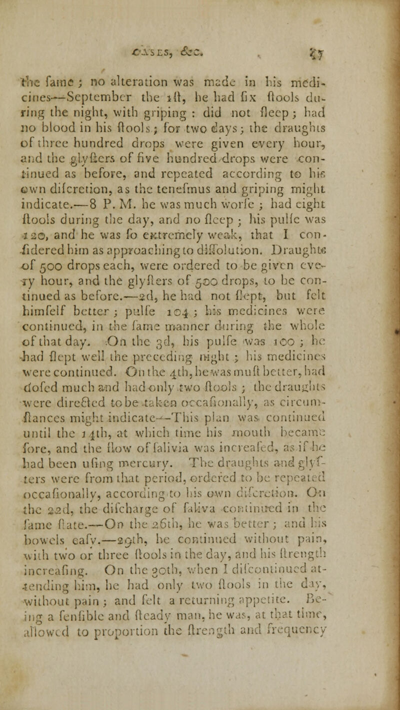 r.s, Sec* fty rhe fame ; no alteration was made in his medi- cines—September the ift, he had fix ftools du- ring the night, with griping : did not deep; had no blood in his ftools; for two days; the draughts of three hundred drops were given every hour, and the glyiicrs of five hundred.drops were con- tinued as before, and repeated according to his cwn difcrction, as the tenefmus and griping might indicate.—8 P. M. he was much wori'e ; had tight flools during the day, and no flcep ; his puHc was 120, and he was fo eKtrcmely weak, that I con- sidered him as approaching to dhTolution. Draughts of 500 drops each, were ordered to be given eve- ry hour, and the glyfters of 500 drops, to be con- tinued as before.—2d, he had not iiept, but felt hirnfelf better; pulfe 104 ; his medicines were continued, in the fame manner during the whole of that day. On the 3d, his pulfe was 100 ; be ■had flept well the preceding night ; his mediciius were continued. On the 4th, lie was mud better, bad dofed much and had only two ftools j the draughts were directed to be .taken occasionally, as circum- flanccs might indicate---This plan was. continued until the 1 ith, at which time his mouth became fore, and the How offalivia was increafed, as if he* had been ufing mercury. The draughts and ters were from that period, ordered to be rep< occasionally, according to his own discretion. On the 22(1, the difcharge of faliva continued in the fame Hate.—On the 26th, he was better; and his bowels eafy,—29th, he continued without pain, with two or three ftools in the day, and his iilength increafing. On the 30th, when I dilconiinued at- tending him, he had only two flools in the day, without pain ; and felt a returning appetite. Be- ing a fenhbie and (leady man. he was, at tljat time, allowed to proportion the ftrength and ■'.