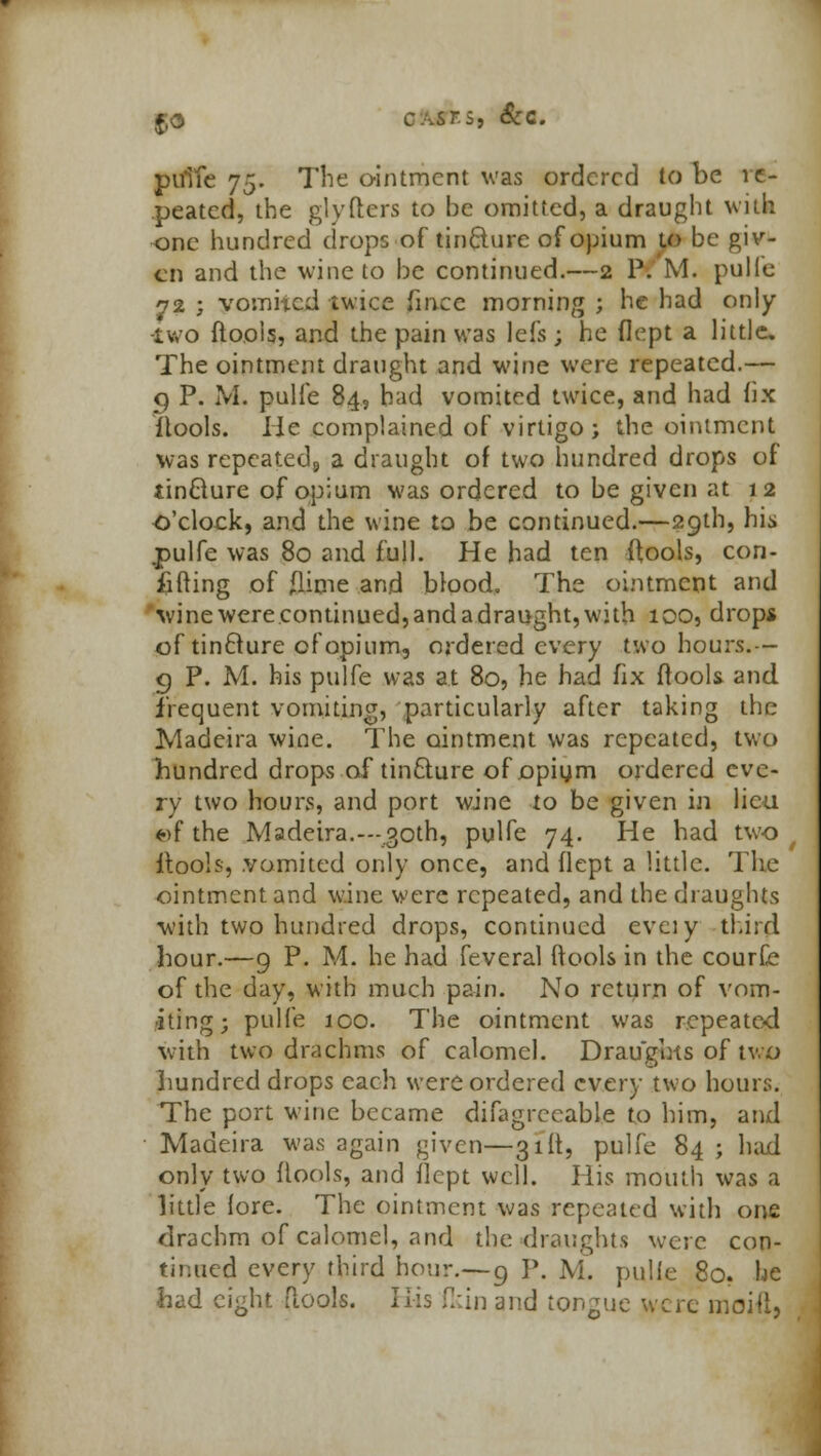 pulfe 75. The ointment was ordered to be re- peated, the glyftcrs to be omitted, a draught with one hundred drops of tinfture of opium to be giv- en and the wine to be continued.—2 P. M. pulfe 72 ; vomited twice fmce morning ; he had only two floois, and the pain was lefs; he flept a little. The ointment draught and wine were repeated.— 9 P. M. pulfe 84, had vomited twice, and had fix floois. lie complained of virtigoj the ointment was repeated9 a draught of two hundred drops of tinflure of opium was ordered to be given at 12 o'clock, and the wine to be continued.—29th, his pulfe was 80 and full. He had ten floois, con- fining of Jlime and blood. The ointment and winewere.continued,andadraught,with 100, drop* of tinfture of opium, ordered every two hours.- 9 P. M. his pulfe was at 80, he had fix floois. and. frequent vomiting, particularly after taking the Madeira wine. The ointment was repeated, two hundred drops of tincture of opium ordered eve- ry two hours, and port wine to be given in lieu «)f the Madeira.—30th, pulfe 74. He had two floois-, .vomited only once, and flept a little. The ointment and wine were repeated, and the draughts ■with two hundred drops, continued eveiy third hour.—9 P. M. he had feveral floois in the courfe of the day, with much pain. No return of vom- iting; pulfe 100. The ointment was repeated with two drachms of calomel. Draughts of two hundred drops each were ordered every two hours. The port wine became difagrecable to him, and Madeira was again given—3ill, pulfe 84 ; had only two floois, and flept well. His mouth was a little fore. The ointment was repeated with one drachm of calomel, and the draughts were con- tinued every third hour.—9 P. M. pulfe 80, he Jiad eight ftools. I lis (kin and tongue were moid,