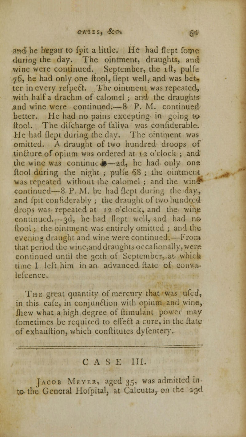 ct. zes, &cs 5-1 and-he began to fpit a little. He had flept fome 'luring the day. The ointment, draughts, and wine were continued. September, the lit, pulfe 76, he had only one ftool, flept well, and was betr ter in every refpecl. The ointment was repeated, with half a drachm of calomel ; and' the draughts and wine were continued.—8 P. M. continued better. He had no pains excepting- in going to ftool. The difcharge of faliva was con fide rable. He had flept during the day. The ointment was omitted. A draught of two hundred droops of tincture of opium was ordered at 12 o'clock ; and the wine was continue**—2d, he had only one flool during the night ; pulfe 68 ; the ointment was repeated without the calomel ; and the win# Continued—8 P. M. be had flept during the day, and fpit confidcrably ; the draught of two hundred drops was- repeated at 12 o'clock, and the wine continued,---3d, he had flept well, and had 119 flool; the ointment was entirely omitted ; and the evening draught and wine were continued.—From that period the wine,and draughts occafjonally,were continued until the 30th of September,■ at> which time I left him in an advanced Hate of coimv- lefcence, The great quantity of mercury that was ufed, in this cafe, in conjunction with opium and wine, fhew what a high degree of ftimulant power may fbmetimes be required to effeft a cure, in the flate of exhauftion, which conftitutes dyfentery. CASE III. Jacob Meyer, aged 35, was admitted in- t,o-the General Ilofpital, at Calcutta,, on the 93d