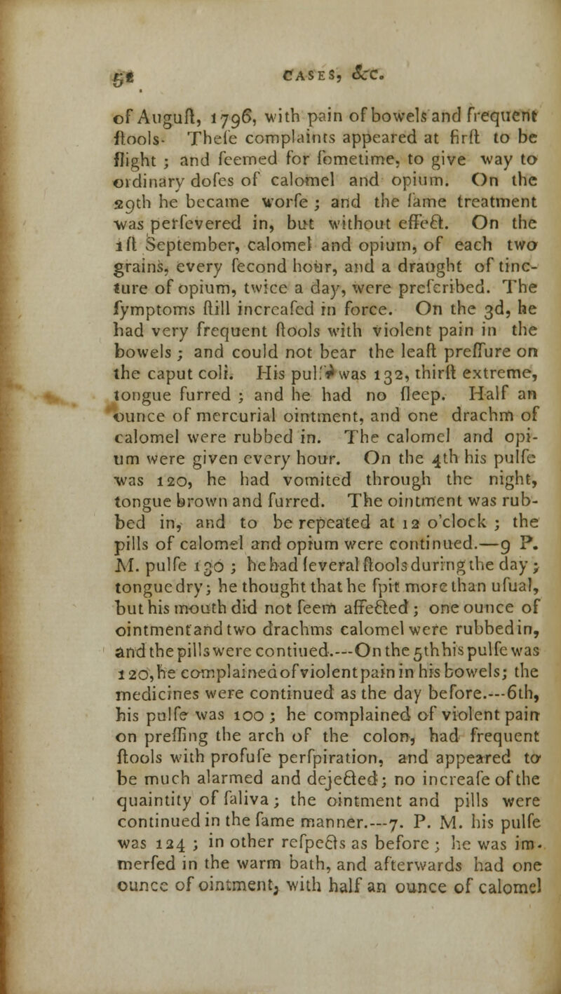 of Auguft, 1796, with pain of bowels and frequent ftools- Thefe complaints appeared at firft to be flight ; and feemed for fometime, to give way to ordinary dofes of calomel and opium. On the 29th he became worfe ; and the fame treatment was perfevered in, but without effe£t. On the 1 ft September, calomel and opium, of each two grains, every fecond hour, and a draught of tine- Sure of opium, twice a day, were prcferibed. The fymptoms Mill incrcafed rn force. On the 3d, he had very frequent (tools with violent pain in the bowels ; and could not bear the leaft preffure on the caput coli. His pull'^was 132, third extreme, tongue furred ; and he had no deep. Half an ounce of mercurial ointment, and one drachm of calomel were rubbed in. The calomel and opi- um were given every hour. On the 4th his pulfe ■was 120, he had vomited through the night, tongue brown and furred. The ointment was rub- bed in, and to be repeated at 12 o'clock ; the pills of calomel and opium were continued.—9 P. M. pulfe 130 ; he had (everal (tools during the day ; tongue dry; he thought that he fpit more than ufual, but his mouth did not feem affe&ed ; one ounce of ointmenfand two drachms calomel were rubbedin, and the pills were contiued.—On the 5thhis pulfe was I20,he eomplainedofviolentpain in his bowels; the medicines were continued as the day before.—6th, his pulfe was 100 ; he complained of violent pain on prefling the arch of the colon, had frequent {tools with profufe perfpiration, and appeared to- be much alarmed and dejecled; no increafe of the quaintity of faliva; the ointment and pills were continued in the fame manner.—7. P. M. his pulfe was 124 ; in other refpefts as before j he was im- merfed in the warm bath, and afterwards had one ounce of ointment, with half an ounce of calomel