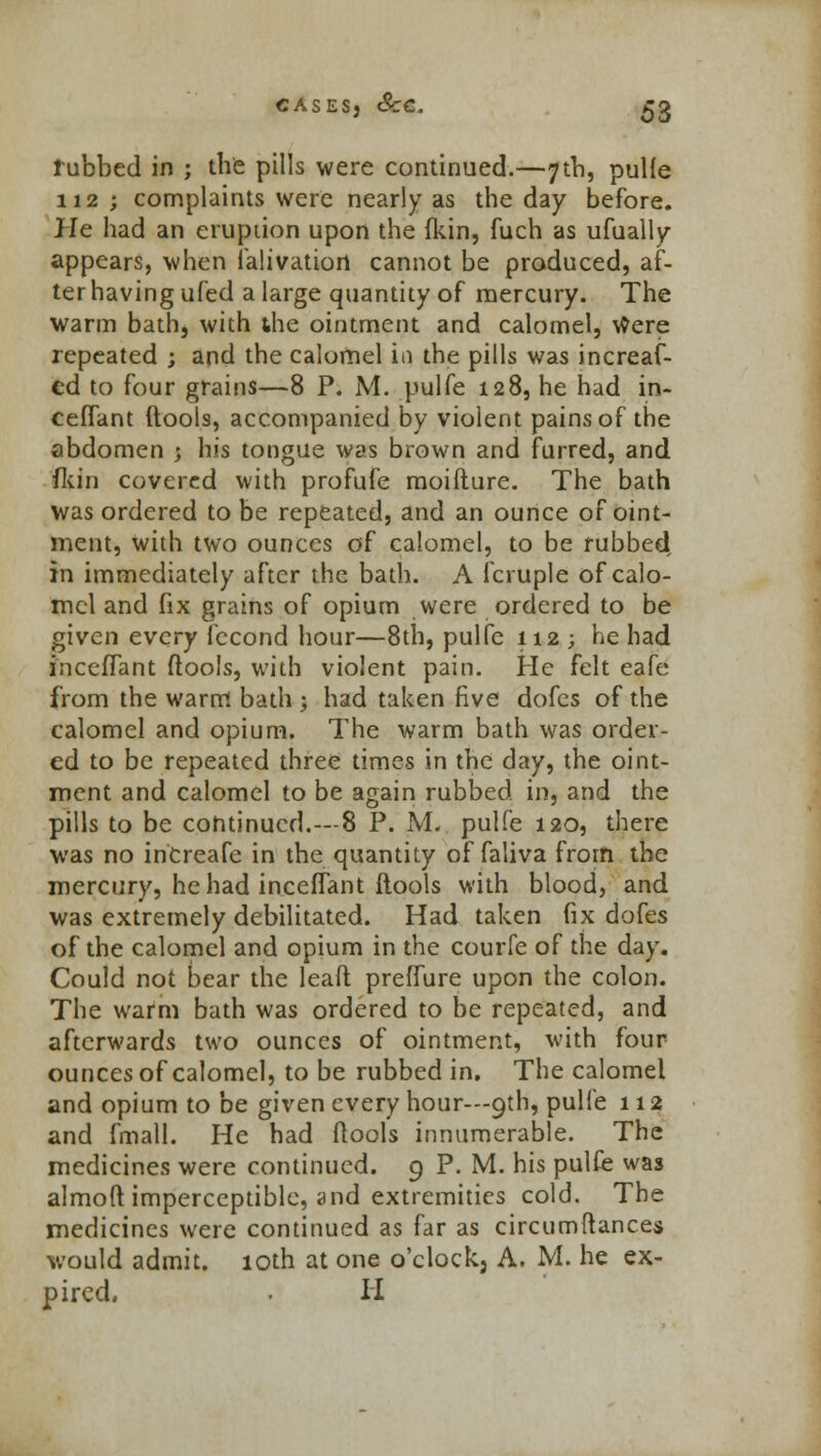 tubbed in ; the pills were continued.—7th, pulle 112 ; complaints were nearly as the day before. He had an eruption upon the (kin, fuch as ufually appears, when falivatiort cannot be produced, af- ter having ufed a large quantity of mercury. The warm bath, with the ointment and calomel, were repeated ; and the calomel in the pills was increaf- cd to four grains—8 P. M. pulfe 128, he had in- ceflant (tools, accompanied by violent pains of the abdomen ; his tongue was brown and furred, and fkin covered with profufe moifture. The bath was ordered to be repeated, and an ounce of oint- ment, with two ounces of calomel, to be rubbed in immediately after the bath. A fcruple of calo- mel and fix grains of opium were ordered to be given every fecond hour—8th, pulfe 112; he had inceffant (tools, with violent pain. He felt eafe from the warm bath ; had taken five dofes of the calomel and opium. The warm bath was order- ed to be repeated three times in the day, the oint- ment and calomel to be again rubbed in, and the pills to be continued.—8 P. M. pulfe 120, there was no inCreafe in the quantity of faliva from the mercury, he had inceffant (tools with blood, and was extremely debilitated. Had taken fix dofes of the calomel and opium in the courfe of the day. Could not bear the leaft preffure upon the colon. The warm bath was ordered to be repeated, and afterwards two ounces of ointment, with four ounces of calomel, to be rubbed in. The calomel and opium to be given every hour—9th, pulfe 112 and fmall. He had (tools innumerable. The medicines were continued. 9 P. M. his pulfe was almoft imperceptible, and extremities cold. The medicines were continued as far as circumftances would admit. 10th at one o'clock, A. M. he ex- pired. . H