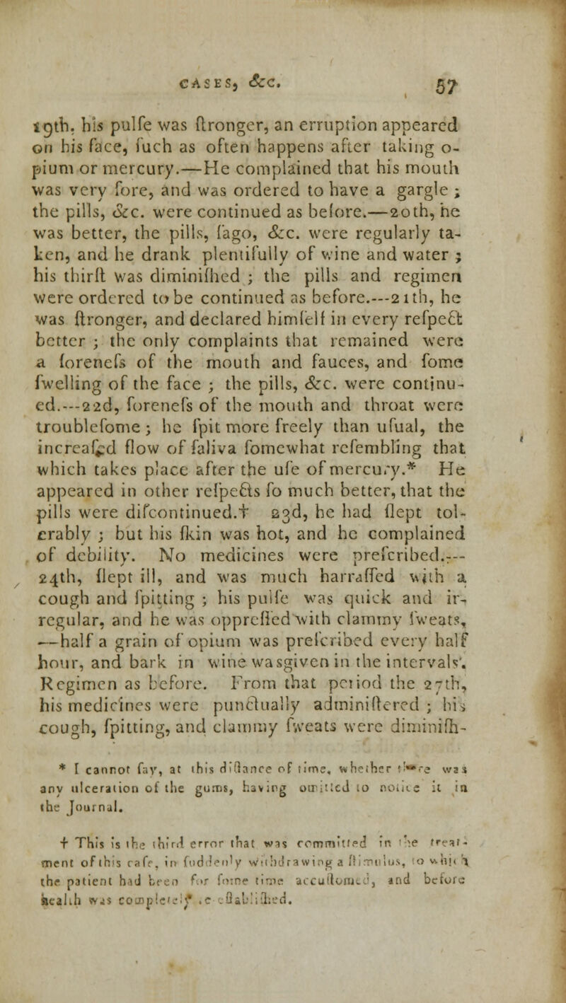 19th. his pulfe was ftronger, an erruptlon appeared on his face, iuch as often happens after taking o- pium or mercury.—He complained that his mouth was very fore, and was ordered to have a gargle ; the pills, Sec. were continued as before.—20th, he was better, the pills, (ago, Szc. were regularly ta- ken, and he drank plentifully of wine and water ; his third was diminifhed ; the pills and regimen were ordered to be continued as before.—21th, he was ftronger, and declared himlelf in every refpeci better ; the only complaints that remained were a forenefs of the mouth and fauces, and fome fwclling of the face j the pills, &c. were continu- ed. ---22d, forenefs of the mouth and throat were troublefome; he fpit more freely than ufual, the increafcd flow of faliva fomewhat rcfembling that which takes place after the ufe of mercury.* He appeared in other refpe£ts fo much better, that the pills were difcontinued.t 23d, he had flept tol- erably ; but his fkin was hot, and he complained of debility. No medicines were prefcribed.r— 24th, flept ill, and was much harraffed with a. cough and fpitting ; his pulfe was quick and ir- regular, and he was opprcHcd with clammy fweats, — half a grain of opium was prescribed every half hour, and bark in wine wasgiven in the intervals'. Regimen as before. From that pciiod the 27th, his medicines were punctually administered; his cough, fpitting, and clammy fweats were diminifh- * I cannot fay, at ihis Glance of lime, wheiher f!*re wn any ulceration ol the gums, having otr;:icd 10 notice it jji the Journal. + This is ifee ihfril error that wns committee! in i^e treaf- ment of this cafe, in fud len'y Withdrawing a irirmtlus, io v\iii< \\ the patient hid I foine tiros accuilonico, and before kcahh wjs complete!? it :Qabii{hed.