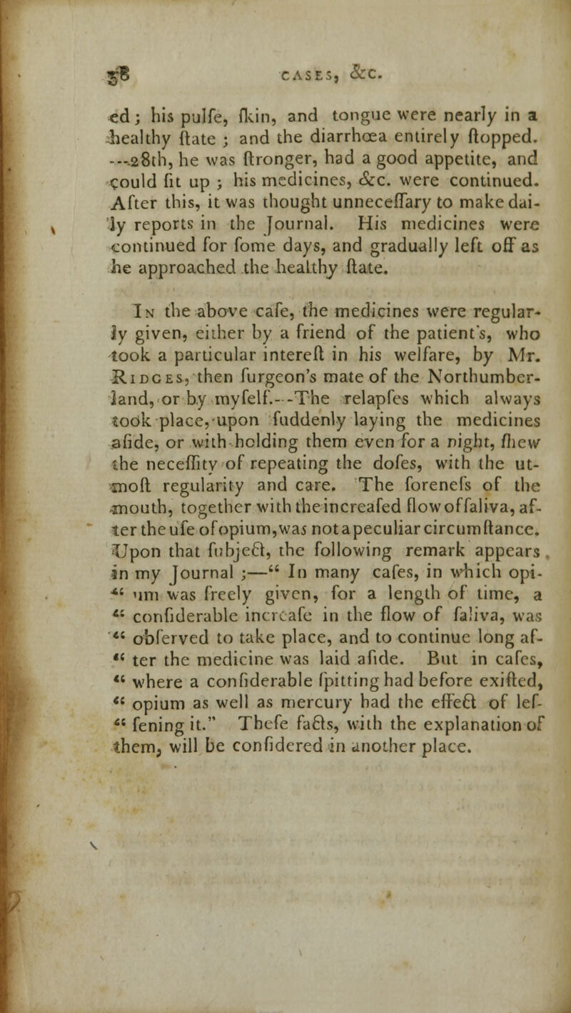 ed; his pulfe, fkin, and tongue were nearly in a healthy ftate ; and the diarrhoea entirely flopped. ---.28th, he was ftronger, had a good appetite, and could fit up ; his medicines, &c. were continued. After this, it was thought unneceffary to make dai- ly reports in the Journal. His medicines were continued for fome days, and gradually left off as he approached the heaLthy Mate. In the above cafe, the medicines were regular- iy given, either by a friend of the patient's, who took a particular intereft in his welfare, by Mr. Ridges, then furgcon's mate of the Northumber- land, or by myfelf.--The relapfes which always took place, upon fuddenly laying the medicines afide, or withholding them even for a night, mew the neceffity of repeating the dofes, with the ut- moft regularity and care. The forenefs of the mouth, together with the increafed flow of faliva, af- ter theufeofopium,was notapeculiarcircumftance. Upon that fubjecl, the following remark appears in my Journal ;— In many cafes, in which opi- *' urn was freely given, for a length of time, a 4; confiderable incrcafe in the flow of faliva, was *s obferved to take place, and to continue long af- f< ter the medicine was laid afide. But in cafes,  where a confiderable (pitting had before exifted,  opium as well as mercury had the effeft of lef- f* fening it. Thcfe fafts, with the explanation of them, will be confidcred in another place.