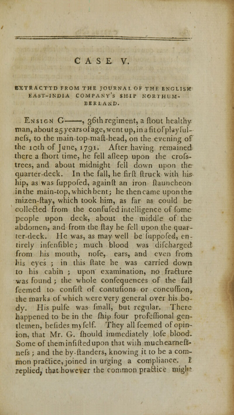 BXTRACTTD FROM THE JOURNAL OF THE ENGLISH EAST-INDIA COMPANY'S SHIP NORTHUM- BERLAND. Ensign C , 36th regiment, a flout healthy man, about 25 years of age, went up, in a fitorplayful- nefs, to the main-top-maft-head, on the evening of the 10th of June, 1791. After having remained there a fhort time, he fell afleep upon the crofs- trees, and about midnight fell down upon the quarter-deck. In the fall, he firft (truck with his hip, as was fuppofed, againft an iron ftauncheon inthe main-top, which bent; he then came upon the imizen-ftay, which took him, as far as could be collecled from the confufed intelligence of fome people upon deck, about the middle of the abdomen, and from the ftay he fell upon the quar- ter-deck. He was, as may well be fuppofed, en- tirely infenfible; much blood was difcharged from Ins mouth, nofe, ears, and even from his eyes ; in this ftate he was carried down to his cabin ; upon examination, no fracture was found ; the whole confequences of the fall feemed to confift of contufions or concufTion? the marks of which were very general over his. bo- dy. His pulfe was fmall, but regular. There happened to be in the iTiip four profeffional gen- tlemen, befides m)felf. They all feemed of opin- ion, that Mr. G. fhould immediately lofe blood. Some of them infiRed upon that with muchearneft- nefs ; and the by-ltanders, knowing it to be a com- mon practice, joined in urging a compliance. I replied, that however the common practice mign?