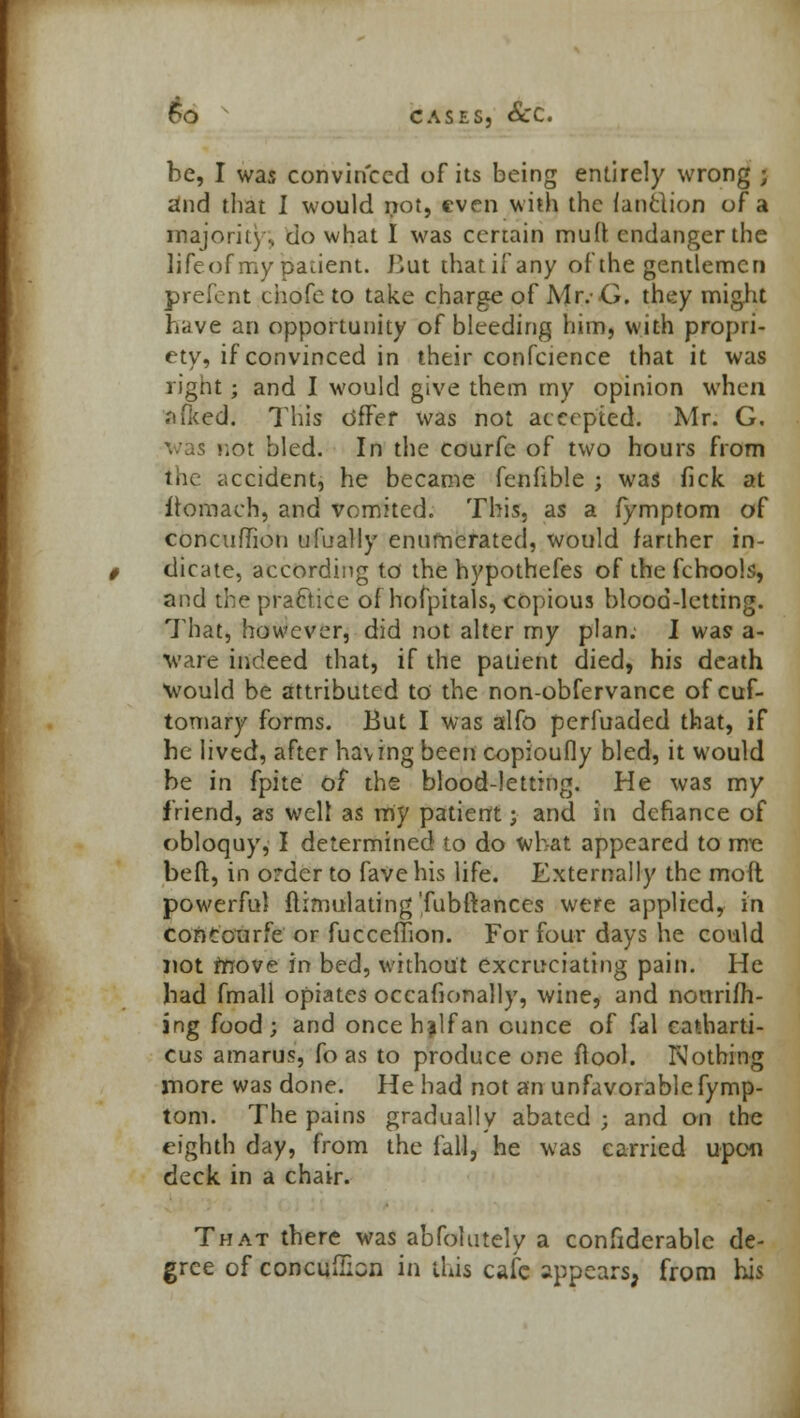 be, I was convinced of its being entirely wrong ; and that I would not, even with the (anflion of a majority', do what I was certain muff endanger the lifeof my paaent. Jiut that if any of the gentlemen prefent ciiofc to take charge of Mr.- G. they might have an opportunity of bleeding him, with propri- ety, if convinced in their confeience that it was right; and I would give them my opinion when .iffced. This dffer was not accepted. Mr. G. was not bled. In the courfe of two hours from the accident, he became fenfible ; was lick at fromach, and vomited. This, as a lymptom of concufTion ufually enumerated, would farther in- dicate, according to the hypothefes of the fcbools, and the practice of hofpitals, copious blood-letting. That, however, did not alter my plan. I was a- ware indeed that, if the patient died, his death Would be attributed to the non-obfervance of cuf- tomary forms. But I was alfo perfuaded that, if he lived, after hav ing been copioufly bled, it would be in fpite of the blood-letting. He was my friend, as well as my patient; and in defiance of obloquy, I determined to do what appeared to mc beft, in order to fave his life. Externally the mod powerful flimulating'fubftances were applied, in concourfe or fucceffion. For four days he could not rnove in bed, without excruciating pain. He bad fmall opiates occafionally, wine, and nourish- ing food; and once h^lfan ounce of fal catharti- cus amarus, fo as to produce one ftool. Nothing more was done. He had not an unfavorable fymp- tom. The pains gradually abated ; and on the eighth day, from the fall, he was carried upon deck in a chair. That there was abfolutely a confiderable de- gree of concufiian in this cafe appears, from his