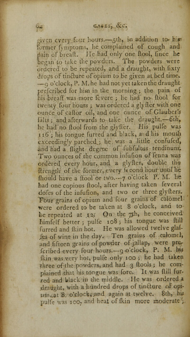 U^i GA*£S', &C. given every four hours.—51b, in addition to- hir Former fynvptoms, he complained of cough and riain of bread, lie had only one ftool, Ghee he began to take the powders. The powders were ordered to be repeated, and a draught, with fixty drops of tincture of opium to be given at bed time. —9 o'clock, P. M. he had not yet taken trie draught prefcribed for him in the morning ; the pain of his bread was more fevere ; he had no (lool for iiventy four hours ; was ordered a glytier with one ounce.of caftor oil, and one ounce of Glauber's falts; and afterwards to take the draught.—6th, he had no ftool from the gtyfter. His pulfe was 116; his tongue furred arwi b!ack, ai d his mouth exceediug'y parched,; he. was a little confufed, and had a flight degree of fubfu-ltus ■ tendinunr. Two ounces of the common infufion of Tenna was ordered every hour, and a glyfter., double tho ftrcngtlf of the former, every ft co-nd hour until'he fhould have a ftoof or two.—7 o'clock P\ M. htt had one copious ftool, after having taken feveral dofes of the infufion, and two or three glyfters. T'Our grains of opium and four grains of calomel were ordered to be taken at 8 o'clock, and to be repeated at 12, On the 7*h, he conceived nimfelf better ; pulfe 108 ; his tongue was ftill furred and fkin hot. He was allowed twelve glai- fes of wine in the day.- Ten grains of calomel, and fifteen grains of powder ofjallap, were pro fcribed every four hours.---9 o'clock, P. M. bis fkin was very hot, pulfe only 100 ; he had taken three of the powders, and had 3 (tools ; be com- plained that his tongue was fore, It was ftill fur- red and black in the middle. He was ordered a draught, with a hundred drops of tinclure of opi- um, .at 8 o'clock, and again at twelve. 8th, his pulfe was ioOj and heat of (kin more moderate;