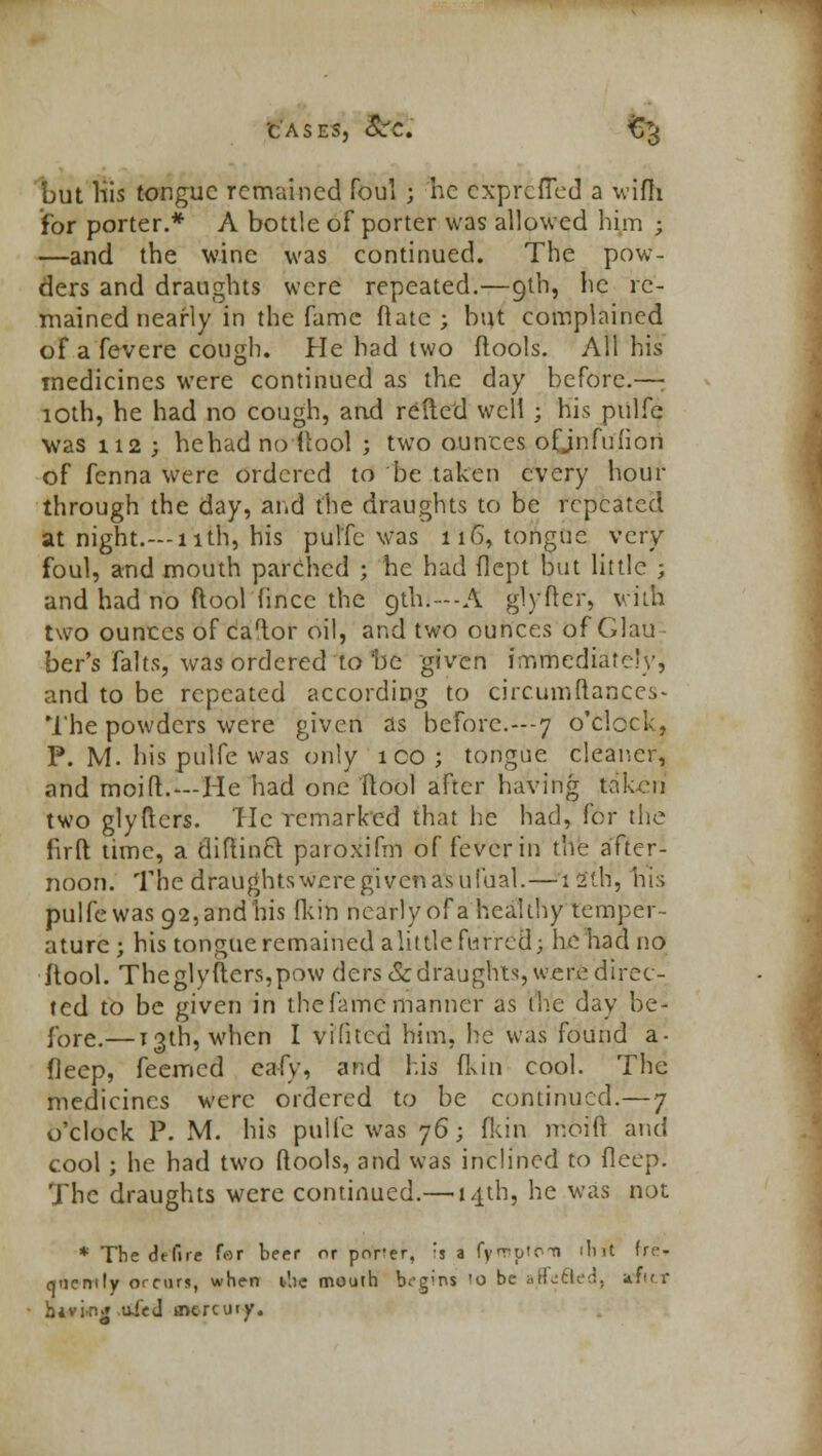 but his tongue remained foul ; he exprefled a wifh for porter.* A bottle of porter was allowed him ; —and the wine was continued. The pow- ders and draughts were repeated.—9th, he re- mained nearly in the fame Mate; but complained of a fevere cough. He had two flools. All his medicines were continued as the day before.—; 10th, he had no cough, and relied well ; his pulfe was 112 ; hehad noftool ; two ounces ofjnfufiori of fenna were ordered to be taken every hour- through the day, and the draughts to be repeated at night.—11th, his pulfe was 116, tongue very foul, and mouth parched ; he had flcpt but little ; and had no ftool fincc the 9th.—A glyftcr, villi two ounces of caftor oil, and two ounces of Glau ber's falts, was ordered to be given immediately, and to be repeated according to circurnftances- The powders were given as before.---7 o'clock, P. M. his pulfe was only 1 CO ; tongue cleaner, and moift.—He had one ftool after having taken two glyftcrs. Tic remarked that he had, for the firft time, a diftincl paroxifm of fever in the after- noon. The draughtswcregivenasufual.—I2*th', 1iis pulfe was 92, and his fkin nearly of a healthy temper- ature; his tongue remained alittle furred; he had no ilool. Theglyfters.pow ders& draughts, were direc- ted to be given in the fame manner as the day be- fore,— 13th, when I vifitcd him, he was found a- fleep, feemed eafy, and his fkin cool. The medicines were ordered to be continued.— 7 o'clock P. M. his pulfe was 76; fkin moift and cool; he had two ftools, and was inclined to deep. The draughts were continued.— 14th, he was not: * The dtfire far beer or porer, 's a fyruptoti illrt fro qticnily occurs, when the mouth begvns !o be affecled, afif r hiving uleJ mercury.