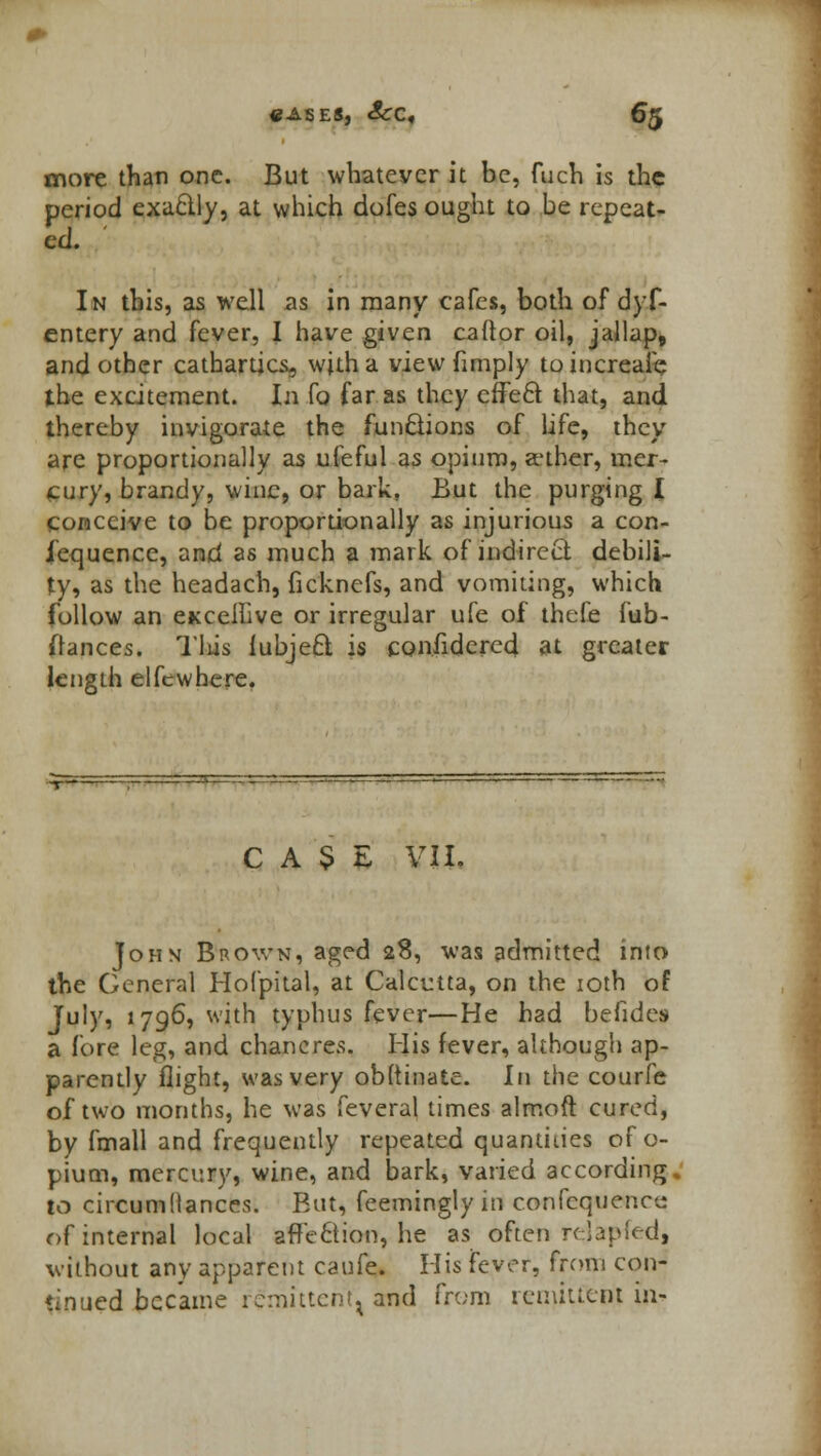 more than one. But whatever it be, fuch is the period exactly, at which dofes ought to be repeat- ed. In this, as well as in many cafes, both of dyf- entery and fever, I have given cador oil, jallap, and other cathartics, with a view (imply toincreafe the excitement. In fo far as they effect that, and thereby invigorate the functions of life, they are proportionally as ufeful as opium, aether, mer- cury, brandy, wine, or bark. But the purging I conceive to be proportionally as injurious a con- iequence, and as much a mark of indirect debili- ty, as the headach, ficknefs, and vomiting, which follow an eKcellive or irregular ufe of thefe fub- Oances. Tlus iubjeft is considered at greater length elfcwhere. CASE VII. John Brown, aged 28, was admitted into the General Hofpital, at Calcutta, on the 10th of July, 1796, with typhus fever—He had befides a fore leg, and chancres. His fever, although ap- parently flight, was very obftinate. In the courfe of two months, he was feveral times almoft cured, by fmall and frequently repeated quantities of o- pium, mercury, wine, and bark, varied according. to circumtlances. But, feemingly in confequenee of internal local &ffe&ibn, he as often relapfed, without any apparent caufe. His fever, from con- tinued became remittent, and from remittent in-