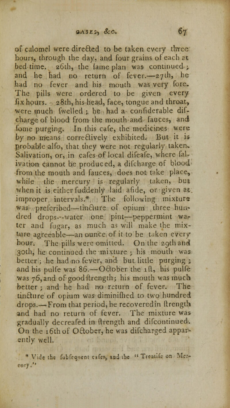 of calomel were directed to be taken every three hours, through the day. and four grains of each at bedtime. 26th, the lame plan was continued; and he had no return of fever.—27th, he had no fever and his mouth was very fore. The pills were ordered to be given every fix hours. 28th, his head, face, tongue and throat, were much fwelled ; he had a considerable dif- charge of blood from the mouth and fauces, and fome purging. In this cafe, the medicines were by no means correctively exhibited. But it is probable alfo, that they were not regularly taken^ Salivation, or, in cafes of local difeafe, where (aU ivation cannot be produced, a difcharge of blood from the mouth and fauces, does not take placev while the mercury is regularly taken, but when it is either fuddenly laid afide, or-given at. improper intervals.*. The following mixture was pr-efcribed—tincture of opium three hun-* dred drops---water one pint—peppermint war ter and fusar, as much as will make the mix- ture agreeable—an ounce of it to be t«ken every hour. The pills were omitted. On the 29th and 30th, he continued the mixture ; his mouth was better ; he had.no fever, and but little purging ; and his pulfe was 86.—October the id, his pulfe was 76,and of good ftrength; his mouth was much better; and he had no mum of fever. The tincture of opium was diminifhed to two hundred drops.—From that period, he recovered in ftrength and had no return of fever. The mixture was gradually decreafed in ftrength and difcontinued. On the 16th of October, he was difcharged appar* ently well. * Vide the fubCedent cafes, and the  Treatife on Mer- cury,