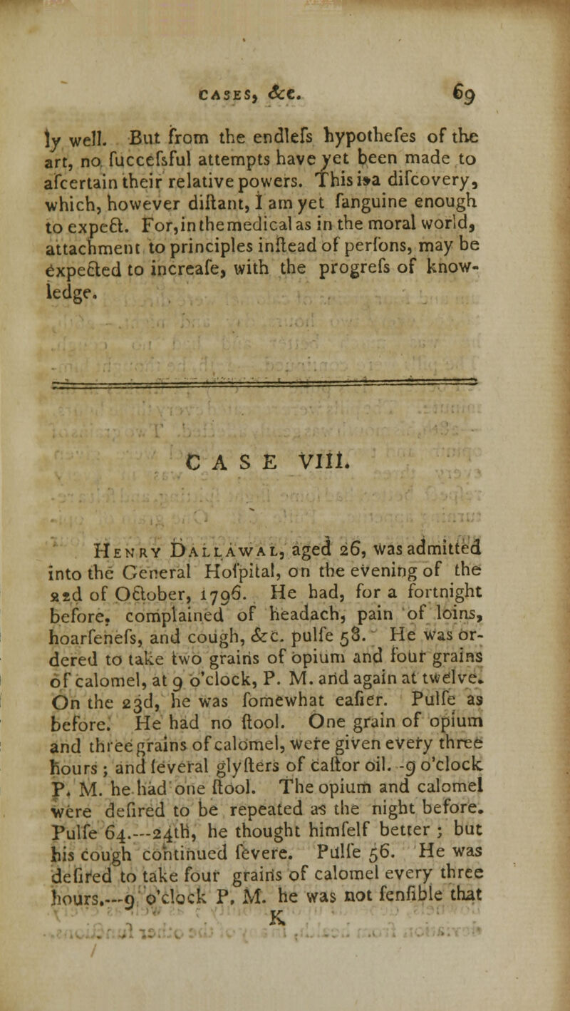 \y well. But from the endlefs hypothefes of the art, no fuccefsful attempts have yet been made to afcertain their relative powers. This i»a difcovery, which, however diltant, I am yet fanguine enough to expeft. For,inthemedicalas in the moral world, attachment to principles inltead of perfons, may be expected to increafe, with the progrefs of know- ledge. CASE VIII. Henry Dallawal, aged 26, was admitted into the General Hofpital, on the evening of the 22d of October, 1796. He had, for a fortnight before, complained of headach, pain of loins, hoarfenefs, and cough, &C. pulfe 58. He was or- dered to take two grains of opium and four grains of calomel, at 9 o'clock, P. M. and again at twelve. On the 23d, he was fomewhat eafier. Pulfe as before. He had no (tool. One grain of opium and three grains of calomel, were given every three hours ; and leveral glyfters of caftor oil. -9 o'clock. P. M. he had one (tool. The opium and calomel were defired to be repeated a-s the night before. Pulfe 64.—24th, he thought himfelf better J but his cough continued fevere. Pulfe $6. He was defired to take four grains of calomel every three hours.—9: o'clock P. M. he was not fenfible that V /