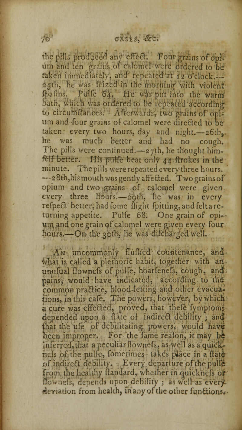 •S, &z. the pills producer] any effect. Four grains of cipfc inn and len grains of calomel were ordered to be taken immediately, and repeated at 12 o'clock.— 525th, he was i< ized in the morning With violcn realms. Pulfe 64. He was put into the warm bath, which was ordered to be repeated according to circumftances. A'tcrwards, two grains of' opi- um and -four grains of calomel were direfted to be taken, every two hours, day and night.—26th,.. he was much better and had no cough. The pills were continued.—27th, he thought him- ftff better. His pTtffe beat only 44 ftrokes in the minute. The pills were repeated every three hours. —2 8th,his mouth w-as gently affected, Twograinsof opium and two grains of calomel were given every three Hoars.—29th, lie was in every refpecY better;1 had fome (light fpitting, and feltare- turning appetite. Pulfe 68: One grain of opi- i\ were given every four was difc harmed well. urr\4and one grain of calomel hours.—On the 30th, he w Am uncommonly fluflvcd countenance, and what is called a plethoric habit, together with an- unufual flowne'fs of pulfe. hoarfenefs, cough, and- pains, would have indicated, according to the common pracike, blood-letting and other evacua- tions, in this cafe. The powers, however, by which a cure was effected, proved, that tbefe fymptoms aed upon a flate of indirect debility ; anci depende that the ufe of debilitating powers, would have been improper. For the fame reafon, it may be inferred,that a peculiarfiownefs, as well as a quick- nefs of, the pulfe, fdrrictimes- takes place in a flate of indirect debility. Every departure of the pulfe from the healthy flandard, whether in quicknefs or uowneis, depends upon debility ; as well as every, deviation from health, many of the other functions*-