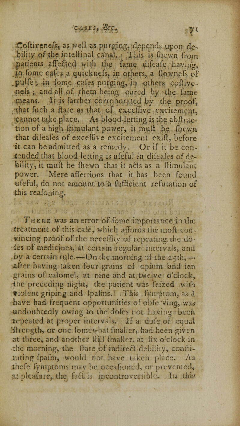p&ES, 'Sec. *l Coftivenefs, 35 well as purging, depends upon de- bility of the imeftinal canal. This is ihewn from patients affected with the fame (lifcafe. having. Jn fome cales a ejuicknefs, in others, a flownefs of' ..pulfe; in Tome c<n.fes purging, in others coftive- nefs ; and all of them being cured by the fame means. It is farther corroborated by the proof, that fuch a ftate as that of exceflive excitement, cannot take place. As blood-letting is the abflrac- tion of a high ftimulant power, it mull be fnewn that difeafes of excefiive excitement exifl, before it can be admitted as a remedy. Or if it be con- tended that blood-letting is ufeful in difeafes of de- bility, it raufl be (hewn that it acts as a ftimulant power. Mere affertions that it has been found ufeful. do not amount to a fufiicient refutation of this reafoning. Ther■ was an error of fome importance in the treatment of this ca(e, which affords the moft con- vincing proof of the necefiuy of repeating the do- les of mediqnes, at certain regular intervals, and by a certain rule.—On the morning of the 25th,— after having taken four grains of opium and ten grains of calomel, at nine and at twelve o'clock, the preceding night, the patient was feized with violent griping and fpafms. This fymptom, as I have had frequent opportunities of obfeving, was undoubtedly owing to the doles not having been repeated at proper intervals. If a dofc of equal itrength, or one fome what fmaller, had been given at three, and another i\\\\ fmaller, at fix o'clock in :hc morning, the Date of indirect debility, conlii- tuting fpafm, would not have taken place. As thefe fymptoms may be occasioned, or prevented, aj pbea&re, the fj(t is incontroveniblc. In this