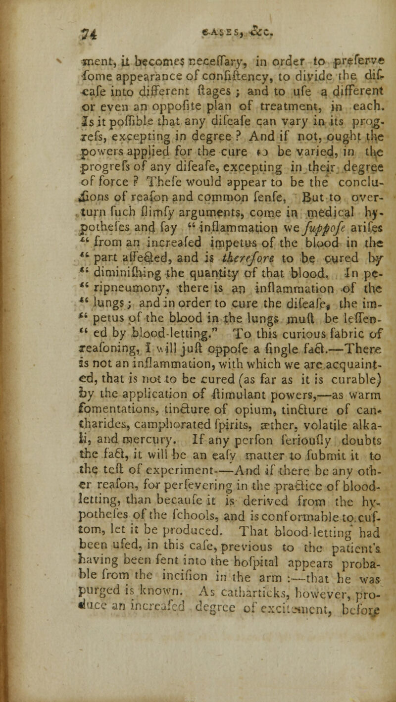 roent, it becomes necefTary, in order to preferve ■fome appearance of confiftency, to divide the dik cafe into different ftages ; and to ufe a different or even an oppofite plan of treatment, in each. Isitpoflible that any difcafe can vary in its prog- jcCs, excepting in degree ? And if not, ought the powers applied for the cure »j be varied, in the progrefs of any difeafe, excepting in their degree of force ?■ T.hefe would appear to be the conclu- sions of reafon and common fenfe. But to over- turn fuch fiirnfy arguments, come in medical hy- pothefes and fay inflammation wefuppofe arifes *> from an increafed impetus of the blood in the *.6 part affe&ed, and is therefore to be cured by *s diminifhing the quantity of that blood, In pe- *« ripneumony, there is an inflammation of the •hangs; and in order to aire the difeafe, the irn- *' petus of the blood in the lungs mud be lefTen-  ed by blood-letting. To this curious fabric of xeafoning, 1 v.ill jufi oppofe a ftngle fact.—There is not an inflammation, with which we are acquaint- ed, that is not to be cured (as far as it is curable) by the application of Simulant powers,—as warm fomentations, tincture of opium, tincture of can* tharides, camphorated fpirits, sether, volatile alka- li, and mercury. Ifanypcrfon ferioufiy doubts the facl, it will he an eafy matter to fubmit it to the tcfl; of experiment—And if there beany oth- er reafon, for perfevering in the practice of blood- letting, than becaufe it is derived from the hy. pothefes of the fchools, and is conformable to. cuf- tom, let it be produced. That bloodletting had been ufed, in this cafe, previous to the patient's having been fent into the hofpital appears proba- ble from the incifion in the arm :—that he was purged is known. As catharticks, however, pro- duce an increafed degree of exci'.jiiicnt, before