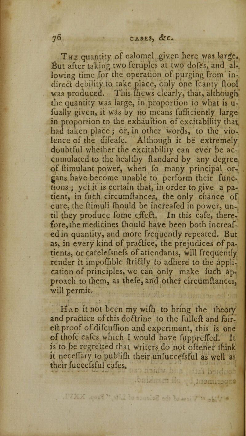 The quantity of calomel given here was large* But after taking two fcruples at two dofe's, and al- lowing time for the operation of purging from in- direct debility to ta^e place, only one fcanty Moot was produced. This fhews clearly, that, although the quantity was large, in proportion to what is u- fually given, it was by no means fufficiently large in proportion to the exhauftion of excitability that, had taken place; or, in other words, to the vio- lence of the difcafe. Although it be extremely doubtful whether the excitability can ever be ac- cumulated to the healthy ftandard by any degree of (limulant power, when fo many principal or- gans have become unable to perform their func- tions ; yet it is certain that, in order to give a pa- tient, in fuch circumilances, the only chance of cure, the flimuli fhould be increafed in power, un- til ^hey produce fome effeft. In this cafe, there* fore, the medicines fhould have been both increaf- ed in quantity, and more frequently repeated. But as, in every kind of practice, the prejudices of pa- tients, Or carelefsnefs of attendants, will frequently render it impofiible ftriftly to adhere to the -appli- cation of principles, we can only make fuch ap- proach to them, as thefe, and other circumilances, will permit* Had it not been my wifh to bring the theory and practice of this doftrine to the fulleft and fair- eft proof of difcuflion and experiment, this is one of thofe cafes which I would have fuppreffed. It is to be regretted that writers do not oftcner think it neceffary to publifh their unfuccefsful as well as their fuccefsful cafes.