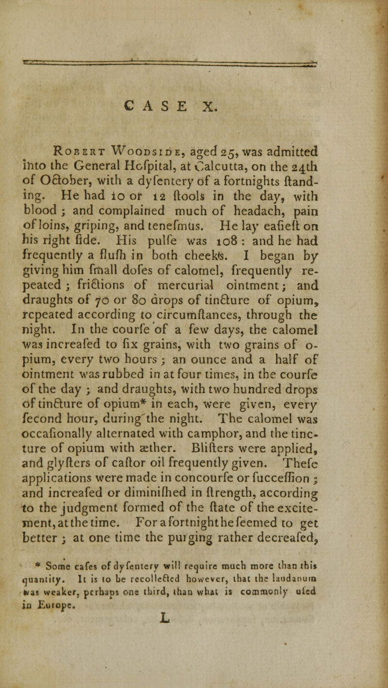 CASE X. Robert Woodside, aged 25, was admitted into the General Hofpital, at Calcutta, on the 24th of October, with a dyfentery of a fortnights {land- ing. He had to or 12 ftools in the day, with blood ; and complained much of headach, pain of loins, griping, and tenefmus. He lay eafieft on his right fide. His pulfe was 108 : and he had frequently a flufh in both cheek's. I began by giving him fmall dofes of calomel, frequently re- peated ; frictions of mercurial ointment; and draughts of 70 or 80 drops of tin£ture of opium, repeated according to circumftances, through the night. In the courfe of a few days, the calomel was increafed to fix grains, with two grains of o- pium, every two hours ; an ounce and a half of ointment was rubbed in at four times, in the courfe of the day ; and draughts, with two hundred drops oftinfture of opium* in each, were given, every fecond hour, during'the night. The calomel was occaflonally alternated with camphor, and the tinc- ture of opium with aether. Blifters were applied, and glyfters of caftor oil frequently given. Thefe applications were made in concourfe or fucceflion ; and increafed or diminifhed in flrength, according to the judgment formed of the flate of the excite- ment, atthetime. Forafortnighthefeemed to get better ; at one time the purging rather decreafed, * Some cafes of dyfentery will require much more than thi* quantity. It is lo be recollecled however, that the laudanum ivas weaker, perhaps one third, than what is commonly uled in Europe. L