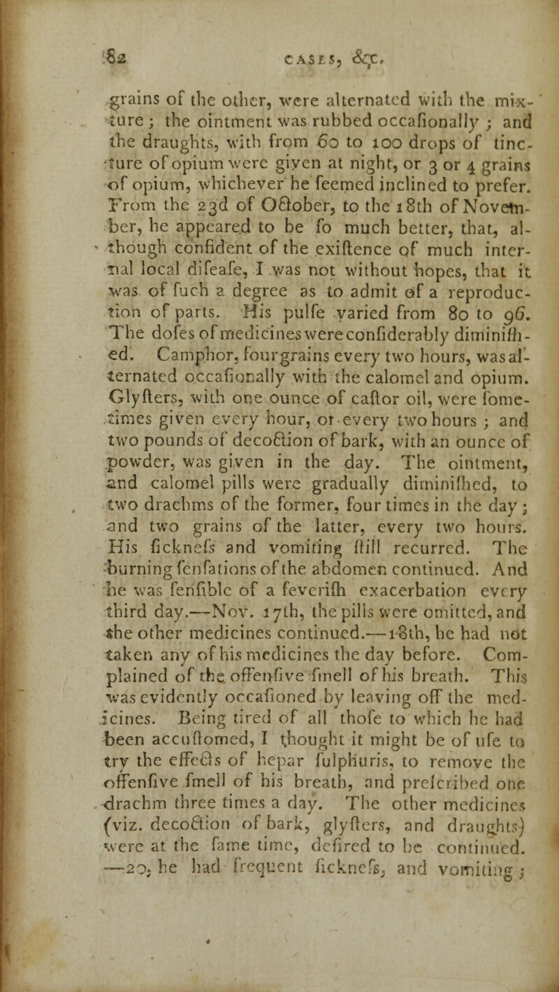 s* cASf.s, Sqi, grains of the oilier, were alternated with the mix- ture ; the ointment was rubbed occafionally ; and the draughts, with from 60 to 100 drops of tinc- fture of opium were giyen at night, or 3 or 4 grains of opium, whichever he feemed inclined to prefer. From the 23d of O&ober, to the 18th of Novem- ber, he appeared to be fo much better, that, al- • though confident of the exiftence of much inter- nal local difeafe, I was not without hopes, that it was of fuch a degree as to admit of a reproduc- tion of parts. His pulfe varied from 80 to 96. The dofes of medicines were confiderably diminiiii- ed. Camphor, fourgrains every two hours, was al- ternated occafionally with the calomel and opium. Glyfters, with one ounce of caftor oil, were fome- times given every hour, orevery two hours ; and two pounds of decoftion of bark, with an ounce of powder, was given in the day. The ointment, and calomel pills were gradually diminimed, to two drachms of the former, four times in the day ; and two grains of the latter, every two hours. His ficknefs and vomiting (fill recurred. The burning fenfations of the abdomen continued. And he was fenfiblc of a feverifh exacerbation every third day.—Nov. 17th, the pills were omitted, and the other medicines continued.—18th, he had not taken any of his medicines the day before. Com- plained of the oflenfive fmell of his breath. This was evidently occafioned by leaving off the med- icines. Being tired of all thofe to which he had been accuOomed, I thought it might be of ufe to try the effeels of hepar fulphuris, to remove the offenfive fmell of his breath, and prelcribed one drachm three times a day. The other medicines (viz. decoclion of bark, glyfters, and draughts) were at the fame time, defired to be continued. ~20; he had frequent ficknefs; and vomiting;