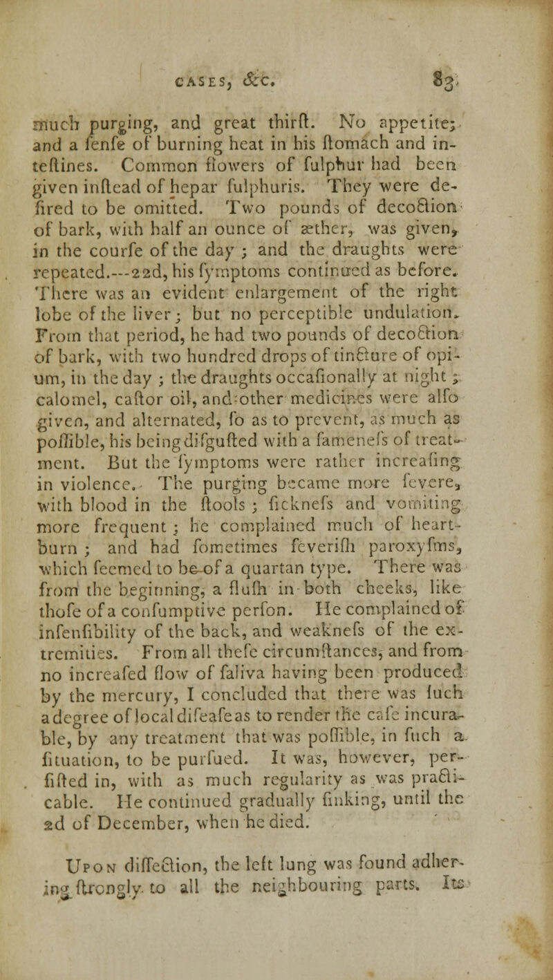 much purging, and great third. No appetite; and a fenfe of burning heat in his ftomach and in- teftines. Common flowers of fulphur had been given inflead of hepar fulphuris. They were de- fired to be omitted. Two pounds of deco&ion of bark, with half an ounce of aether, was given, in the courfe of the day ; and the draughts were repeated.—22d, his fymptoms continued as before. There was an evident enlargement of the right lobe of the liver; but no perceptible undulation. From that period, he had two pounds of decoclion of bark, with two hundred drops of tinclure of opi- um, In the day ; the draughts occafionally at night ; calomel, caftor oil, ancVother medicines were alfo given, and alternated, fo as to prevent, as much as poilible, his being difgufted with a famenefs of treat- ment. But the fymptoms were rather incrcafing in violence. The purging became more fevere, with blood in the flools ; ficknefs and vomiting more frequent ; he complained much of heart- burn ; and had fomctimes ifeverifh paroxyfims, which fecmed to be-of a quartan type. There was from the beginning, a flum in both cheeks, like thofe of a confumptive perfon. He complained o£ infenfibility of the back, and weaknefs of the ex- tremities. From all thefe circumstances, and from no increafed flow of faliva having been produced by the mercury, I concluded that there was luch a degree of local difeafeas to render the cafe incura- ble, by any treatment that was poffible, in fuch a fituation, to be purfued. It was, however, per- fifted in, with as much regularity as was practi- cable. He continued gradually finking, until the 2d of December, when he died. Upon diffeclion, the left lung was found adher- ing ttrcngly. to all the neighbouring parts. Its