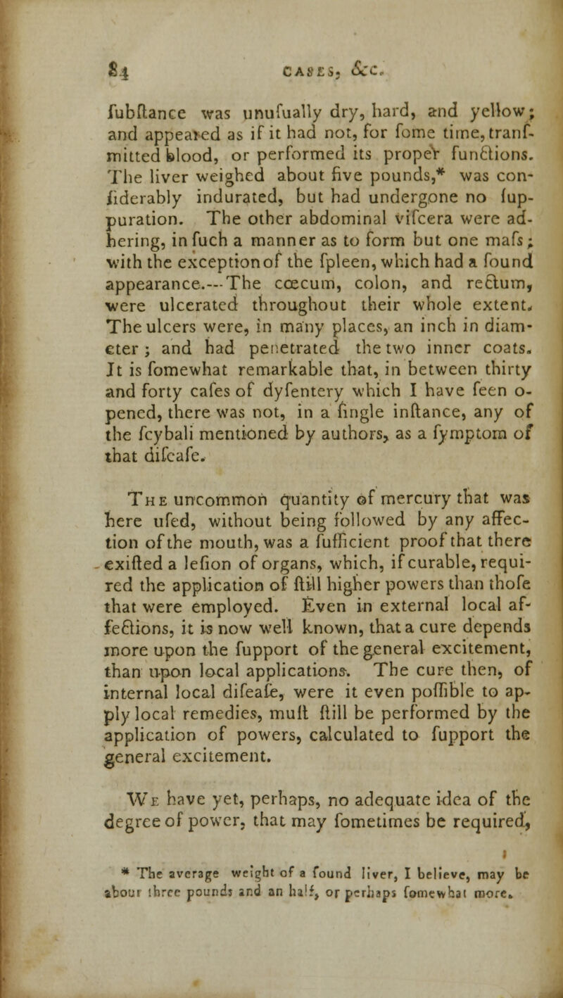 §4 cases. *Scc fubftanee was unufually dry, hard, and yellow; and appeared as if it had not, for fome time, tranf- mitted blood, or performed its proper functions. The liver weighed about five pounds,* was con- siderably indurated, but had undergone no fup- puration. The other abdominal vifcera were ad- hering, infuch a manner as to form but one mafs; with the exception of the fpleen, which had a found appearance.—The ccecum, colon, and rectum, were ulcerated throughout their whole extent. The ulcers were, in many places, an inch in diam- eter ; and had penetrated the two inner coats. Jt is fomewhat remarkable that, in between thirty and forty cafes of dyfentery which I have feen o- pencd, there was not, in a Tingle inftance, any of the fcybali mentioned by authors, as a fymptom of that difcafe. The uncommon quantity of mercury that was here ufed, without being followed by any affec- tion of the mouth, was a fufficient proof that there exifted a lefion of organs, which, if curable, requi- red the application of ftill higher powers than thofe that were employed. Even in external local af- fections, it is now well known, that a cure depends more upon the fupport of the general excitement, than upon local applications-. The cure then, of internal local difeafe, were it even poflible to ap- ply local remedies, mult Mill be performed by the application of powers, calculated to fupport the general excitement. We have yet, perhaps, no adequate idea of the degree of power, that may fometimes be required, * The average weight of a found liver, I believe, may be abour three pounds and an ha1:, or perhaps fomewhat more*