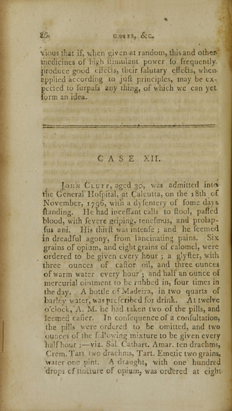 E5> -. >.S-j &c vious that if, when given at random, this and other* medicines of high iiimulant power fo frequently, produce good cilecls, their falutary efre6k, when applied according to juft principles, may be ex- pected to furpafs any thing, of w hich we can yet. form an idea. CASE XII. John Cluff, aged 3d, wai admitted inta the General'Ilofpital, at Calcutta, on the 18th of November, 1796, with a d) fentcry of fome days landing. He had inceflant calls to ftool, pafled blood, with fevere gripingj tenefrmis, and prolap- fus ani. His thirl! was intenfe ; and he fcemed in dreadful agony, from lancinating pains. Six grains of opium, and eight grains of calomel, were ordered to be given every hour ; a g')'fter, with three ounces of carter oil, and three ounces of warm water every hour ; and half an ounce of mercurial ointment to be rubbed in, four times in the day. A bottle c r Madeira, in two quarts of parley water, was pi Scribed for drink. At twelve o'clock/A. M. he Had taken two of the pills, and ieerped eafier. In confequenceof a confultation, the pills were ordered to he omitted, and two ounces of the fol!< wing mixture to be given every half hour ;—viz. Sal Cathart. Amar. ten drachms, Crem.Tart two drachms, Tart. Emetic two grains, water one pint. A-draught, with one hundred drops cf tiiiLiure of opiam; was ordered at eight'