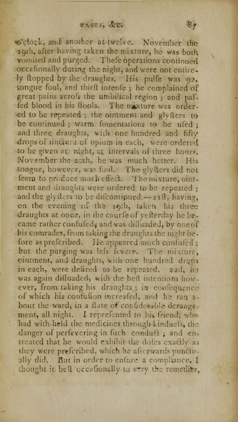 <&*c1ock, and- another at twelve. November the 19th, after having taken the mixture, he was both vomited and purged. Thefe operations continued occafionally during the night, and were not entire- ly flopped by the draughts. His pulfe was 92, tongue foul, and third intenfe ; he complained of great pains acrofs the umbilical region j and paf- fed blood in his (tools. The nature was order- ed to be repeated ; the ointment and glyflers to be continued ; warm fomentations to be ufed ; and three draughts, with one hundred and fifty drops of tinfoil - of opium in each, were ordered •to be given at night, a; intervals of three hour.. November the 20th, he was much better. His -tongue, however, was foul. Tbeglydcrs did not feem to produce mu< h effecV. The mixture, oint- ment and draughts were ordered to be repeated j and the giyfters to be difcontipued.—21!}, having, on the evening of the ic/di, taken his three draughts at once, in the ceurfeof yefterday he he- came rather confufedf and was ciiiluadeJ, by oneof his comrades, from taking the draughts the night be- fore as prescribed. He appeared much confuted ; but the purging was lefs flvere. The mixture, ointment, and draughts, With one hundred drgp-j in each, were delired to be repeated. 22d, he was again difluaded, with the belt intentions how- ever, from.taking his draughts ; in confequence of which hi» confufion increased, and he ran 3- bout the ward, in a (late of confidcwble deranj merit, all night. I rep re fen ted to hi* friend, wrf© had with-held the medicines through kindneTsi the danger of perfevering in fuch conduct ; and en- treated that he would exhibit the doles exactly*as they were prefcribed, which he afterwards punctu- ally did. Rut in order to enfurc a compliance, I ihought it- bed occaGfonaHy to vry the remedies,