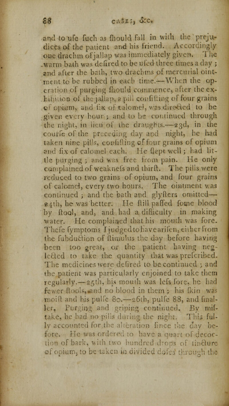 S$ caSe:, tSrc. and to ufc fucli as fliould Fall in with the preju- dices of the patient and his friend. Accordingly one drachm ofjallap was immediately given. .warm bath was defired to he ufed three times a day ; and after the bath, two drachms of mercurial oint- ment to be rubbed in each time.—When the op- eration of purging fhou'd commence, after the cx- Li! ■ ioq of thejailap, ■<• pill confiding of four grains C'cpium, and i;x of cjlome', vcs directed to be given every h@ur •, and to be continued through the night, in lieu of the draughts.—23d, in the count of the pf day and night, he had taken nine piUs, conhiiing of four grains of opium and fix of calomel each. He (iept well; had lit- tle purging ; and was free from pain. He only complained of weaknels and thirft. The pills were reduced to two grains of opium, and four grains of calomel, every two hours. The ointment was continued ; and the bath and glyfters omitted— 2.4th, he was better: He (till pafled foine blood 'by ftool, and, and had a difficulty in making water. He complained that his mouth was fore. Thefe fymptoms Ijudgedtohavearifen, e'uher from the fubduclion of flimulus the day before having been too great, or the patient having neg- lected to take the quantity that was prescribed. The medicine* were defired to be continued j and the patient was particularly enjoined to take them regularly.—25th, his mouth was lefs fore, he had fewer ftools,iand no blood in them ; his [kin was moid and his pulfe 80.—26th, pulfe 88, and final- ly. Purging and griping continued. By mil- take, he had no pjlls during the night. This ful- ly accounted for the a! teration fince the day be- fore. He was or 0 have a quart of decoc- of bark, with two h nQure
