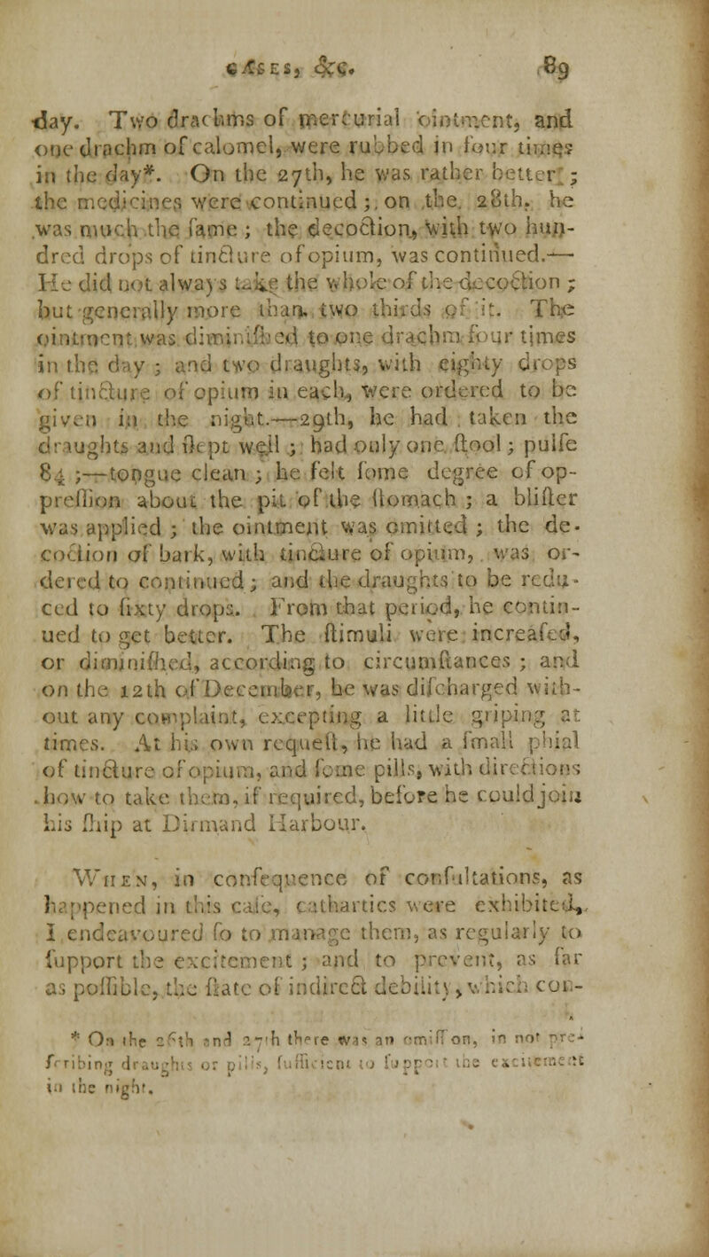 day. Two dracbms of menu rial ointment, and one drachm of calomel,, were rubbed in four timq? in the day*. On the 27th, he was rather bsuer. ; the mediciner. were continued ;, on the. 28th. he was machine fame ; the decoction, with t\vo hun- dred drops of tintlure of opium, was continued.— He did not always Safcf the v. hole of die decoction ; but generally more than, two The ointment.was di m toont ir times in the day ; and two draughts, with eighty dv of tincture of opium in each., were ordered to tie givreo h\ the night.—29th, he had taken the ■ ughts and fk pt well ; had only one (tool; puife ;—tongue clean ; he felt fome degree of op- preflion about the pit of the llomach j a blifter was applied ; the ointment was omitted ; the de- cociion of bark, with iinciure of opium, was or- tiered to continued; arid the draughts to be redu- ced to fixty drops. From that pctiod, he contin- ued to get better. The ftimuli were increai ;, or dimjuifhed, according to circumftances ; and on the 12th o.f December, he was du'eharged with- out any complaint, excepting a little griping times. At hi,; own rcquetl, he had a fmall phial of tincture of opium, and feme pills, with directions how to take theta, if required, before he could joiu Lis {hip at Dirmand Harbour. When, in confequence of confutations, a? epened in this c hartics were exhibited,. I endeavoured fo to manage them, as regularly to fupport the excitement ; and to prevent, as far as pofliblc, the ftatc of indirect debiiit) > v hiefc cou- * On the 26th *n^ n-'h tWe w^ an omilTQB, frribing ■ '■ i.i ihc nil