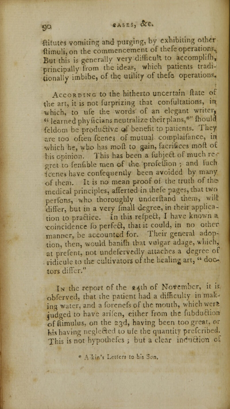 9° ftitutes vomiting and purging, by exhibiting other ftimuli, on the commencement of thefe operations., But this is generally very difficult to accomphfh, principally from the ideas, which patients tradi- tionally imbibe, of the utility of thefc operations. According to the hitherto uncertain (late of the art, it is not furprizing that confutations, irt which, to life the words of an elegant writer.  learned phyficians neutralize their plans,* mould feldom be productive <*f benefit to patients. They are too often fcenes of mutual complaifance, in which he, who has mod to gain, facrifices mod of his opinion. This has been a fubjett of much re- gret to fenfible men of the'profeilion ; and luch icenes have confequently been avoided by many of them. It is no mean proof of the truth of th© medical principles, afferted in ihefe pages, that two perfons, who thoroughly unrierftand them, wilt differ, but in a very I'mall degree, in their applica- tion to practice. In this reipect, I have known a -coincidence fo perfeB, that it could, in no other manner, be accounted for. Their general adop- tion, then, would banifh that vulgar adage, which, at prefent, not undefcrvedly attaches a degree of ridicule to the cultivators of the healing art,  doc* tors differ. In the report of the «4th of November, it is. obferved. that the patient had a difficulty in mak- ing water, and a forcnefs of the mouth, which werfe iudged to have arifen, either from the fubduftion offtimulus, on the 23d, having been too great, or his having neglected to ufe the quantity prefcribed. This is not hypothecs ; but a clear induction of * A kir.'s Lelfcn to bis Son.