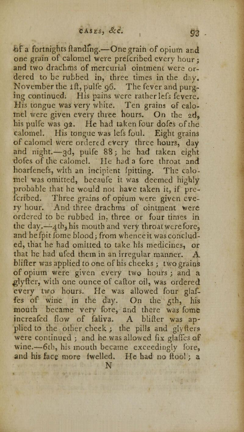 bi a fortnights (landing.—One grain of opium and one grain of calomel were prefcribed every hour; and two drachms of mercurial ointment were or- dered to be rubbed in, three times in the d;,y. November the ifr, pulfe 96. The fever and purg- ing continued. His pains were rather left fevere. His tongue was very white. Ten grains of calo- mel were given every three nours. On the 2d, his pulfe was 92. He had taken four dofes of the calomel. His tongue was lefs foul. Eight grains of calomel were ordered every three hours, day and night.—3d, pulfe 88; he had taken eight dofes of the calomel. He had a fore throat and hoarfenefs, with an incipient (pitting. The calo- mel was omitted, becaufe it was deemed highly probable that he would not have taken it, if pre- fcribed. Three grains of opium were given eve- ry hour. And three drachms of ointment were ordered to be rubbed in. three or four times in the day.—-4th, his mouth and very throat were fore, and hefpit fomc blood; from whence it was conclud- ed, that he had omitted to take his medicines, or that he had ufed them in an irregular manner. A blifter was applied to one of his cheeks ; two grains of opium were given every two hours ; and a glyftcr, with one ounce of caftor oil, was ordered every two hours. He was allowed four glaf- fes of wine in the day. On the 5th, his mouth became very fore, and there was fome increafed flow of faliva. A butter was ap- plied to the other cheek ; the pills and glyfters were continued ; and he was allowed fix glafTes of wine.—6th, his mouth became exceedingly fore, and his face more (welled. He had no (tool; a N