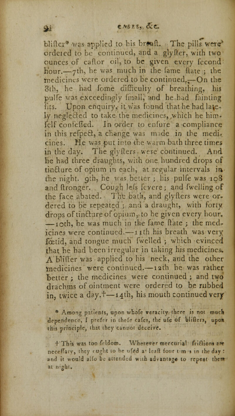 Q^ CA-SKS, cScC. blidcr* -was applied to bis brwaft. The pills w-iV ordeicd to be' continued, and a glyftcr, with two ounces of caftor oil, to be given every fecond hour.—7th, be was much in the fame Hate ; the medicines were ordered to be continued,—On the 8tb, he had fome difficulty of breathing, his pulfe was exceedingly final I, :*nd he had fainting fits. Upon enquiry, it was found that be had late- ly neglected to take the medicines,,which he him- fclf confeffed. In order to eniure a compliance in this refpeft, a change was nvide in the medir cines. He was put into-the warm bath three times in the day. The glyfters. were continued. And lie had three draughts, with one hundred drops of tinfture of opium in each, at regular intervals in the night. 9th, he was better ; his pulfe was 108 and ftronger. . Cough lefs fevere; and fwelling of the face abated. The bath, and glyfters were or- dered to be repeated j and a draught, with forty drops oftinclureof opium,, to be given every hour. — 10th, he was much in the fame ftate ; the mecL icines were continued.—11th his breath was very foetid, and tongue much fwelled ; which evinced that he had been irregular in taking his medicines* A 'Wider was applied to his neck, and the other medicines were continued.—12th he was rather better ; the medicines were continued ; and two drachms of ointment were ordered to be rubbed in, twice a day.t—14th, his mouth continued verjf * Among patients, upon whofe veracity there is not much dependence, I prefer in thefe cafes, the ufe of blifters, upon this principles that they cannot deceive. + This was too feldom. Wherever mercurial frifiioni aw ncceffary, they c ught to He ufcd a1 leafl four t m s in the day : and it would aUo be attended with advantag* to repeat thes» at night.