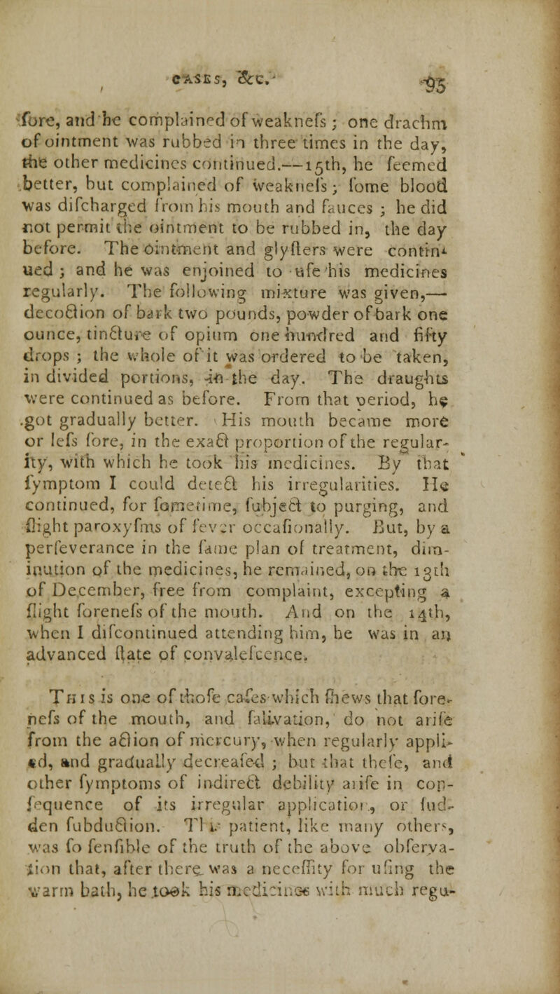 CASES, &C- .-£•£ fvjro, and be complained of weaknefs; one drachm of ointment was rubbed to three times in the day, the other medicines continued.— 15th, he feemed better, but complained of weaknefs; fome blood was difcharged from his mouth and fauces ; he did rot permit the ointment to be rubbed in, the day before. The ointment and glyfters were contin- ued j and he was enjoined to ufehis medicines regularly. The following mixture was given,— decoftion of bark two pounds, powder ofoark one ounce, tincture of opium one hundred and fifty drops ; the whole of it was ordered to be taken, in divided portions, -in the day. The draughts were continued as before. From that period, he .got gradually better. His mouth became more or lefs fore, in the exa8 proportion of the regular- hy, with which he took his medicines. By that iymptom I could detect his irregularities. He continued, for famerime, fubject to purging, and flight paroxyfms of f'evjr occafionally. But, by a perfeverance in the I'diiw. plan of treatment, dim- inution of the medicines, he remained, on the 13th of December, free from complaint, excepting a flight forenefs of the mouth. And on the 14th, when I difcontinued attending hirn, he was in aij advanced ftate of convalelccnce. Tins is one of thofe cares which (hews that fo re- liefs of the mouth, and falivation, do not arifc from the aclion of mercury, when regularly appli- ed, and gradually decreafed ; but that thefej aiut other fymptoms of indirect debility aiife in con- fluence of its irregular application, or hid- den fubduBion. Tl i.- patient, like many others was fo fenfihle of the truth of the above obferva- jion that, after there was a nccoflity for tiling the varm bath, he.to-dk his B&edicinae with nMtli regu-
