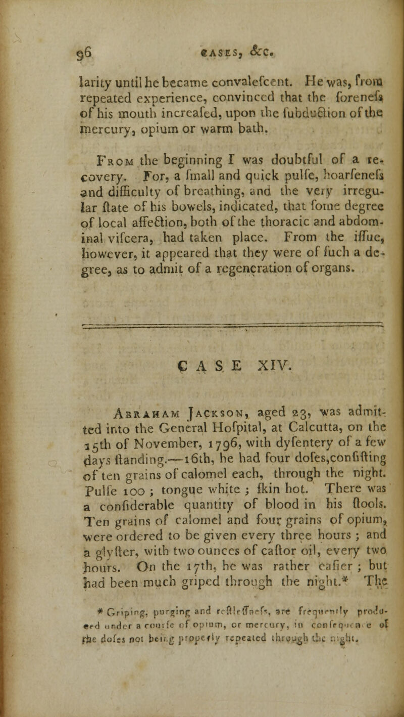 96 «ASES, SCC. larky until he became convalefcent. He was, from repeated experience, convinced that the forenefs of his mouth incrcafed, upon the tubu'Jclion of the mercury, opium or warm bath. From the beginning I was doubtful of a re- covery. For, a fmall and qt;ick pulfe, hoarfenefs and difficulty of breathing, and the veiy irregu- lar ftate of his bowels, indicated, that fome degree of local affection, both of the thoracic and abdom- inal vifcera, had taken place. From the ifTue, however, it appeared that they were of fuch a de- gree, as to admit of a regeneration of organs. CASE XIV. Abraham Jackson, aged 23, was admit- ted into the General Hofpital, at Calcutta, on the 15th of November, 1796, with dyfentery of a few (lays Handing.—16th, he had four dofes,confifting of ten grains of calomel each, through the night. Pulfe 100 ; tongue white ; fkin hot. There was a confiderable quantity of blood in his (tools. Ten grains of calomel and four, grains of opium, were ordered to be given every three hours ; and a glyder, with two ounces of caftor oil, every two hours. On the 17th, he was rather eafier ; but had been much griped thro^h the night.* The * Griping. pDr^inj; and rrfl!c{fn?f*\ are frequently prolu- eed under a courfe of.opiwp, or mercury, >0 confrq-i-n c ot f$e dofes not bei'g propefly repealed ih:o-£t> lite :• <j!k.