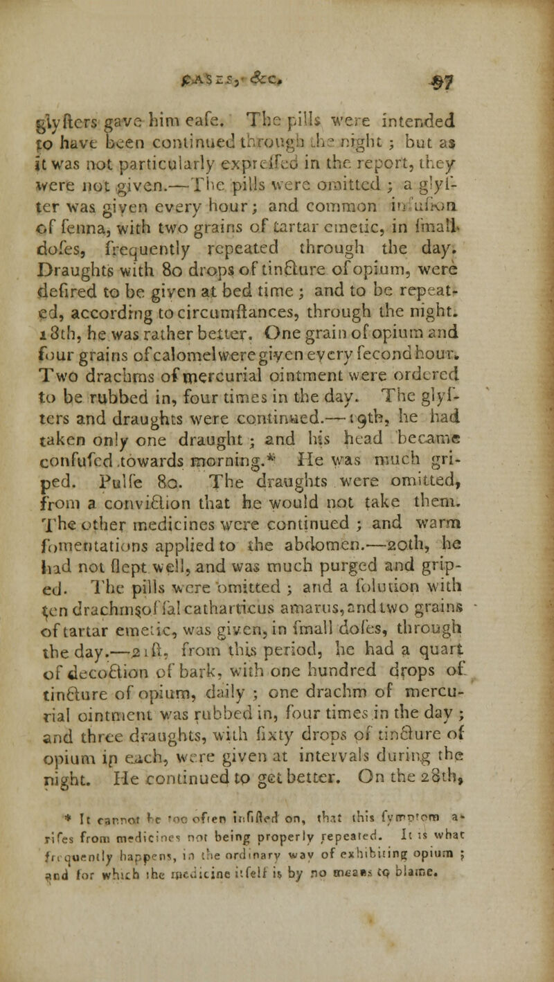 giyftcrs gave him eafe. The pills were intended to have been continued i Lhe night ; but as it was not particularly exprcifed in the report, ihey were not given.—The pills were omitted ; a g'yl- ter was given every hour; and common inrfuftorj of fenna, with two grains of tartar emetic, in {malt dofes, frequently repeated through the day. Draughts with 80 drops of tin£lure of opium, were defired to be given at bed time ; and to be repeat- ed, according tocircumftances, through the night. i3th, he was rather belter. One grain of opium and four grains of calomelweregiven every fecondhour. Two drachms of mercurial ointment were ordered to be rubbed in, four times in the day. The glyf- tcrs and draughts were con-tinned.— '9th, he had taken only one draught; and his head became confuted .towards morning.* He was much gri- ped. Pulfe 80. The draughts were omitted, from a conviclion that he would not take them. The other medicines were continued ; and warm fomentations applied to the abdomen.-—20th, he Ind not flept well, and was much purged and grip- ed. The pills were omitted ; and a folution with ^en drachms,ol ialcatharticus amarus,nndtwo grains of tartar emetic, was given, in fmall dofes, through the day.—jaifi, from this period, he had a quart of decoclion of bark, with one hundred drops of tinclure of opium, daily ; one drachm of mercu- rial ointment was rubbed in, four times in the day ; and three draughts, with fixty drops 01 tinQure of opium ip each, were given at intervals during the night. He continued to get better. On the 28th, * It cannot I-c too often if.fi fled on, t*ut this fyrrn'om a* rifes fr°m awd'cines riot being properly repeated. It is what frequently happens, in i'ie ordinary way of exhibiting opium J *c.& for which the medicine itftlf is by no oi£a»s co biatne.