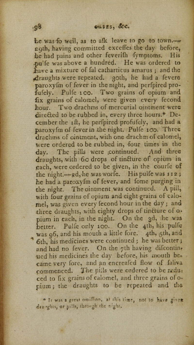 ,cj8 %**iis, Sec. Le was fo well, as to aflt leave to go to town.— ecjth, having committed exceffes the day before, be had pains and other feverifh fymptoms. His .pu'fe was above a hundred. He was ordered to .have a mixture offal catharticus amarus ; and the ^draughts were repeated. 30th, he had a fevere paroxyfm of fever in the night, and perfpired pro- fiifery. Pulfe ico. Two grains of opium and fix grains of calomel, were given every fecond hour. Two drachms of mercurial ointment were directed to be rubbed in, every three hours.* De- cember the ift, he perfpired profufely, and had a paroxyfm of fever in the night. Pulfe 100. Three drachms of ointment, with one drachm of calomel, were ordered to be rubbed in, four times in the day. The pills were ^continued. And three draughts, with 60 drops of tinfture of* opium in pach, were ordered to be given, in the courfe of the night.—2d, he was worfe. His pulfe was 112; he had a paroxyfm of fever, and fome purging in the night. The ointment was continued. A pill, with four grains of opium and eight grains of calo- mel, was given every fecond hour in the day ; and three draughts, with eighty drops of tincture of o« pium in each, in the night. On the 3d, he was hetter. Pulfe only 100. On the 4th, his pulfe was 96, and his mouth a little fore. 4th, 5th, and * 6th, his medicines were continued ; he was better; and had no fever. On the 7th having difcontin- ued his medicines the day before, his mouth be- came very fore, and an encreafed flow of faliva commenced. The piils were ordered to ber*-.i;- ced to fix grains of calomel, and three grains ofo- pium; the draughts to be repeated and the * If wai a gre^t orniffion, af irVs tlmr, not to b>v* giv:-* iti^hn, or pilb, through the r;g!u.