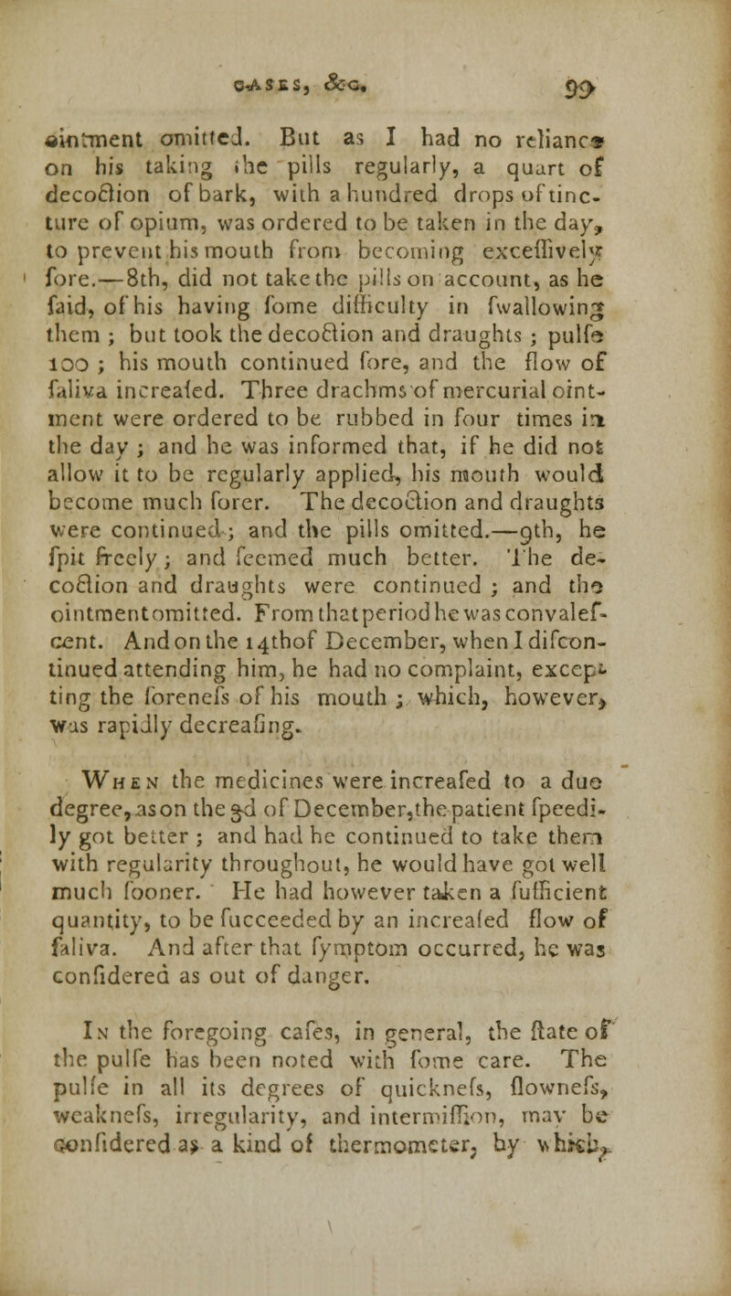 Q-ASES, Scq, f^ ainrment omitted. But as I had no reliance on his taking .he pills regularly, a quart of decoftion of bark, with a hundred drops of tinc- ture of opium, was ordered to be taken in the day, to prevent his mouth from becoming excellivelj? fore.—8th, did not take the pills on account, as he fa id-, of his having fome difficulty in fwailowin;* them ; but took the decoftion and draughts ; pulfe 100 ; his mouth continued fore, and the flow of faliva increafed. Three drachms of mercurial oint- ment were ordered to be rubbed in four times in the day ; and he was informed that, if he did not allow it to be regularly applied, his mouth would become much forer. The decoction and draughts were continued ; and the pills omitted.—9th, he fpit freely; and feemed much better. The de- coflion and draughts were continued ; and tho ointmentomitted. Fromthatperiodhewasconvalef- cent. And on the i4thof December, whenldifcon- tinued attending him, he had no complaint, except ting the forenefs of his mouth ; which, however* Was rapidly decreafing. When the medicines were increafed to a duo degree, as on the^d of December,the patient fpeedi- ly got better ; and had he continued to take then with regularity throughout, he would have got well much fooner. He had however taken a fufficient quantity, to be fucceeded by an increafed flow of faliva. And after that fymptorn occurred, he was confidered as out of danger. In the foregoing cafes, in general, the {late of the pulfe has been noted with fome care. The pulfe in all its degrees of quicknefs, flownefs, wcaknefs, irregularity, and intermifljon, may be oonfidered as a kind of thermometer; by whit