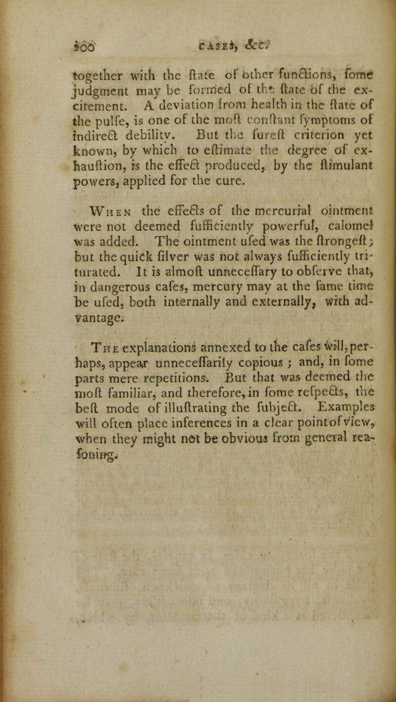 too case*, Sees together with the ftate of other functions, fome judgment may be formed of th'j itate of the ex- citement. A deviation from health in the ftate of the pulfe, is one of the mod conftant fymptoms of indirect debility. But the fureft criterion yet known, by which to eftimate the degree of ex- hauftion, is the effe6t produced, by the ftimulant powers, applied for the cure. When the efFecls of the mercurial ointment were not deemed fufficiently powerful, calomei was added. The ointment ufed was the flrongeft; but the quick filver was not always fufficiently tri- turated. It is almoft unneceffary to obferve that, in dangerous cafes, mercury may at the fame time he ufed, both internally and externally, with ad- vantage. The explanations annexed to the cafes will,per- haps, appear unnecefTarily copious ; and, in fome parts mere repetitions. But that was deemed the mo ft familiar, and therefore, in fome refpe&s, the befl mode of illuftrating the fubjeft. Examples will often place inferences in a clear pointofv'iew, when they might not be obvious from general rea- fonirtgw
