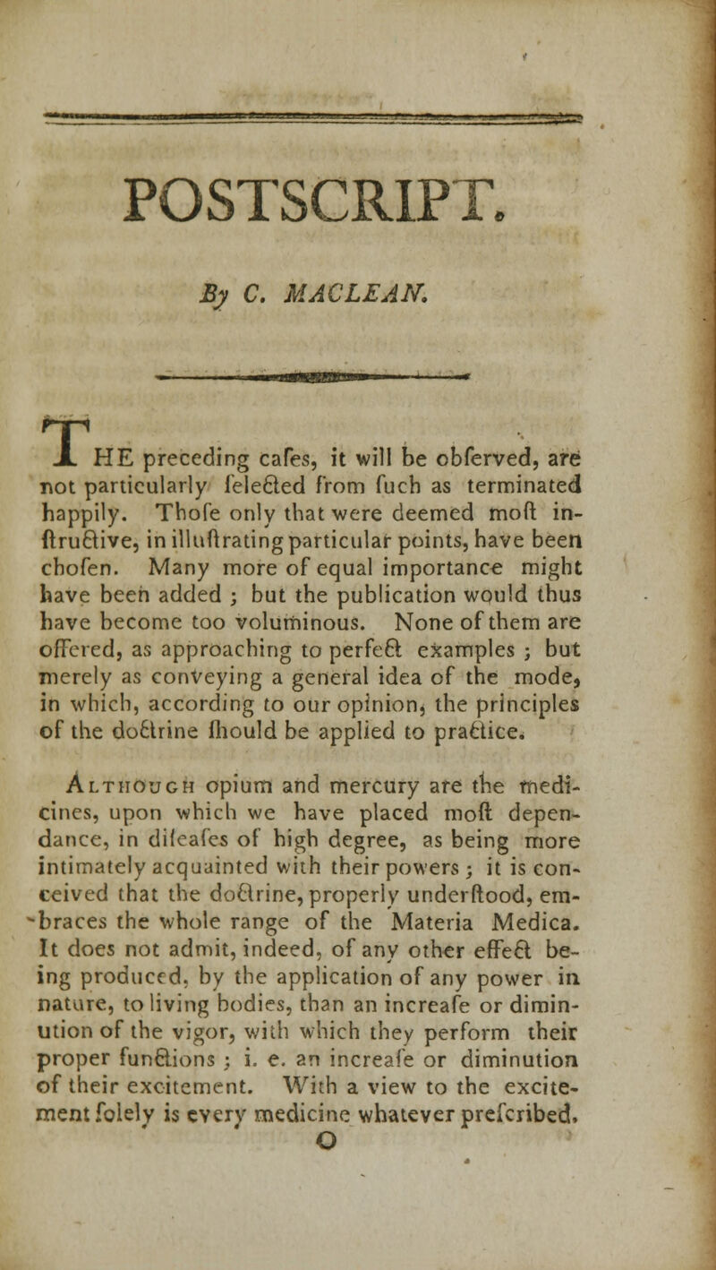 n-M tin -j.^w. -■■a^-'w ..j*'1' fp*'i'j*' POSTSCRIPT, .By C. MACLEAN. T 1 HE preceding cafes, it will be obferved, are not particularly felecled from fuch as terminated happily. Thofe only that were deemed moft: in- ftru&ive, in illuftrating particular points, have been cbofen. Many more of equal importance might have been added ; but the publication would thus have become too voluminous. None of them are offered, as approaching to perfect examples ; but merely as conveying a general idea of the mode, in which, according to our opinion, the principles of the do£trine mould be applied to practice. Although opium and mercury are trie medi- cines, upon which we have placed moft depen- dance, in difeafes of high degree, as being more intimately acquainted with their powers; it is con- ceived that the dodrine, properly underftood, em- braces the whole range of the Materia Medica. It does not admit, indeed, of any other effeft be- ing produced, by the application of any power in nature, to living bodies, than an increafe or dimin- ution of the vigor, with which they perform their proper functions ; i. e. an increafe or diminution of their excitement. With a view to the excite- ment foielv is every medicine whatever prefcribed, O