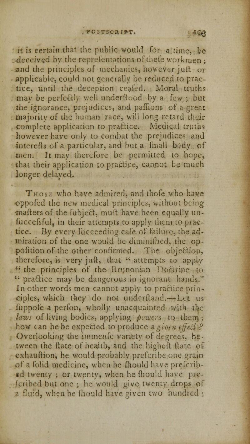 . POSTSCRIPT. *Q3 u is certain that the public would for a time, be deceived by the representations ofthefe workmen; and the principles of mechanics, however juft or applicable, could not generally be reduced to prac- tice, until the deception coaled. Moral truths may be perfectly well understood by a few ; but the ignorance, prejudices, and paffions of a great majority of the human race, will long retard their complete application to practice. Medical truth'? however have only to combat the prejudices and interefis of a particular, and but a final! body of men. It may therefore be permitted to hope, that their application to prafciijre, cannot be much longer delayed. Those who have admired, and thofe who have oppofed the new medical principles, without being -mailers of the fubjecl, mult have been equally un- iuccefsful, in their attempts to apply them to prac- tice. By every fucceeding cafe of failure, the ad- miration of the one would be diiniriifbed, the op- pofition of the other confirmed. The objection, therefore, is veryjult, that attempts to apply  the principles of the Brunonian Pociiine to 4i practice may be dangerous in ignorant hands. In other words men cannot apply to practice prin- ciples, which they do not unde.rfl.and.—Let us i'uppole a perfon, wholly unacquainted with the laws of living bodies, applying powers to them; how can he be expected to produce %g,ivfn t\je.ci ? Overlooking the immenfe variety of decrees, be- tween the ilatc of heajtb, and the higheii itate of cxhauftion, he would probably prefcribe one grain of a folid medicine, when he fhould have preicrib- td twenty ; or twenty, when he fhould have pre- icribed but one ; he would give twenty drops of a flu'd, when he fhould have given two hundred ;