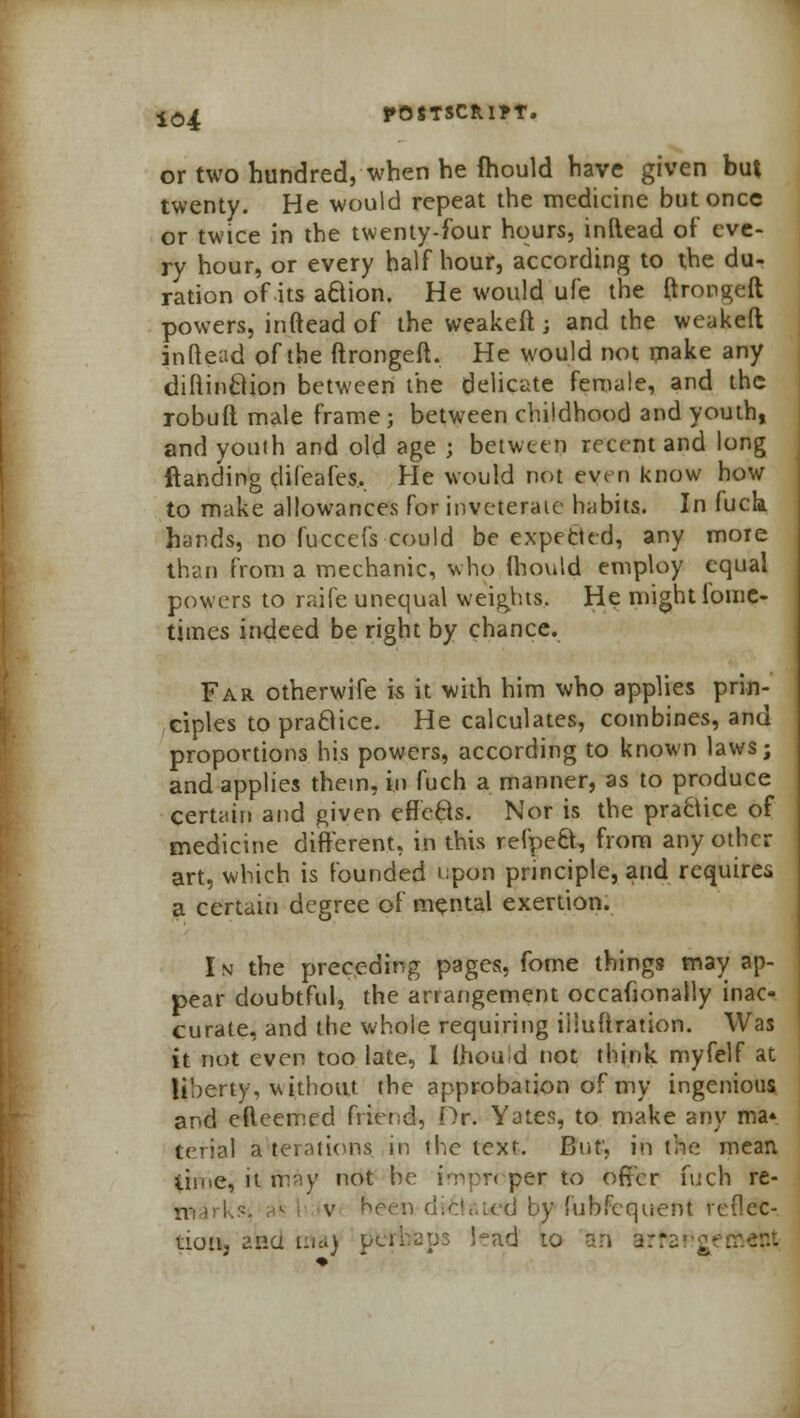 or two hundred, when he fhould have given but twenty. He would repeat the medicine but once or twice in the twenty-four hours, inftead of eve- ry hour, or every half hour, according to the du- ration of its aftion. He would ufe the ftrongeft powers, inftead of the weakeft j and the weakeft inftead of the ftrongeft. He would not make any diftinclion between the delicate female, and the robuft male frame; between childhood and youth, and youih and old age j between recent and long {landing difeafes. He would not even know how to make allowances for inveterate habits. In fuck hands, no fuccefs could be expected, any more than from a mechanic, who Ihould employ equal powers to raife unequal weights. He might lome- times indeed be right by chance. Far otherwife is it with him who applies prin- ciples to praBice. He calculates, combines, and proportions his powers, according to known laws; and applies them, in fuch a manner, as to produce certain and given efleBs. Nor is the practice of medicine different, in this refpect, from any other art, which is Founded upon principle, and requires a certain degree of mental exertion. In the preceding pages, fome things may ap- pear doubtful, the arrangement occafionally inac- curate, and the whole requiring iliuftration. Was it not even too late, 1 Qiould not think myfelf at liberty, without the approbation of my ingenious and efteemed friend, Dr. Yates, to make any ma* terial a'terations in the text. But', in the mean time, it fray not he impT< per to offer fuch re- jtoarUsi a* v hr(jn di&aLed by fubfequent reflec- tion ana ma) pt*rbap3 had 10 an arte
