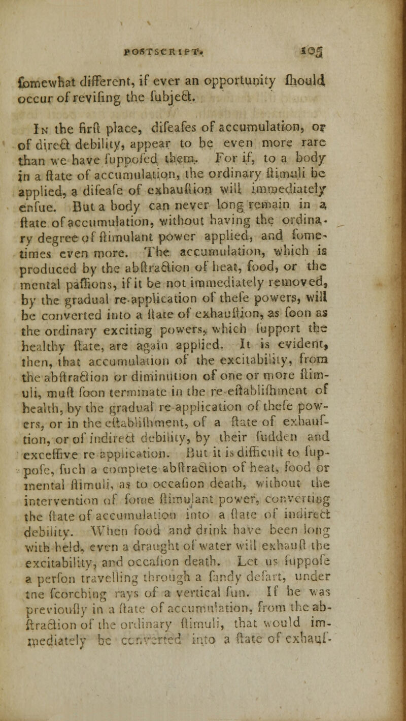 {bmewhat different, if ever an opportunity fhould occur of reviling the fubjefct. In the firft place, difeafes of accumulation, or of direct debility, appear to be even more rare than we have fuppoied them.. For if, to a body in a ftate of accumulation, the ordinary ftinuili be applied, a difeafe of exhau&ion will immediately enfue. But a body can never long remain in a, ftate of accumulation, without having the ordina. ry degree of ftimulant power applied, and fome- times' even more. The accumulation, which is produced by the abftraclion of heat, food, or the mental paflions, if it be not immediately removed, by the gradual re-application of thefe powers, will be converted into a ttate of exhaustion, as foon as the ordinary exciting powers, which lupport the healthy ftate, are again applied. It is evident, then, that accumulation of the excitability, from theabftraciion or diminution of one or more ftim- uli, muft foon terminate in the re-eftablifhmcnt of health, by the gradual re -application of thefe pow- ers, or in the establishment, of a ftate of exhaus- tion, or of indirect debility, by their fudden and exceffive re application. But it is difficult to iup- pole, fuch a complete abstraction of heat, food or mental ftimuli, as to occahon death, without the intervention of i\m>.e fiimujant power, converting the ftate of accumulation into a (late of indirect debility. When food and drink have been long with held, even a draught of water will e»:hauft the excitability, and occahon death. Let us iuppole a perfon travelling through a fandy defart, under trie fcorching rays of a vertical fun. If he vas previoufly in a ftate of accumulation, from the ab- itraciion of the ordinary ftimuli, that would im- mediately be cc a ftate of exhaui'-