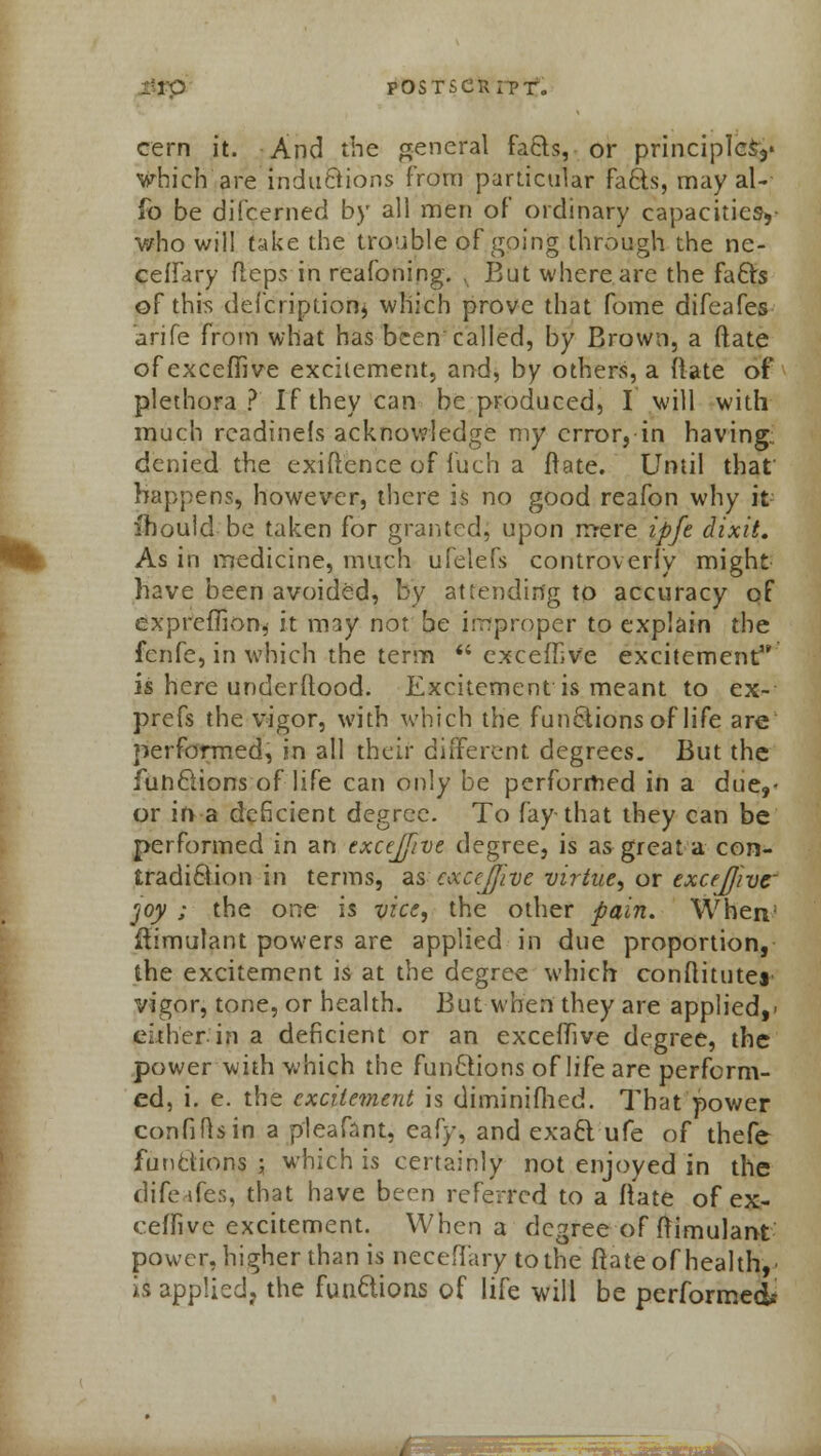 cern it. And the general facts, or principles^ which are inductions from particular facts, may al- fo be difcerned by all men of ordinary capacities, who will take the trouble of going through the ne- ceffary fleps in reafoning. , But where are the facts of this defcriptionlj which prove that fome difeafes arife from what has been called, by Brown, a (late of exceffive excitement, and, by others, a (late of plethora ? If they can be produced, I will with much rcadinels acknowledge my error, in having.; denied the exiftence of fuch a Irate. Until that' happens, however, there is no good reafon why it ihould be taken for granted; upon mere ipfe dixit. As in medicine, much ufelefs controverly might have been avoided, by attending to accuracy of expreffion, it may not be improper to explain the fenfe, in which the term  exceiTive excitement is here underftood. Excitement is meant to ex- prefs the vigor, with which the functions of life are performed, in all their different, degrees. But the functions of life can only be performed in a due,- or in a deficient degree. To fay-that they can be performed in an excejf/ve degree, is as great a con- tradiction in terms, as execjjive virtue, or excejjivc rjoy ; the one is vice, the other pain. When1 Simulant powers are applied in due proportion, the excitement is at the degree which conftitutes vigor, tone, or health. But when they are applied,- either in a deficient or an exceffive degree, the power with which the functions of life are perform- ed, i. e. the excitement is diminifhed. That power confifisin a pleafant, eafy, and exact ufe of thefe functions ; which is certainly not enjoyed in the difeafes, that have been referred to a ftate of ex- ceffive excitement. When a degree of ftimulant power, higher than is neceflary to the Mate of health, ■ is applied, the functions of life will be performed* WP^^^- -'~irr ^ir-rTfrifc^ •