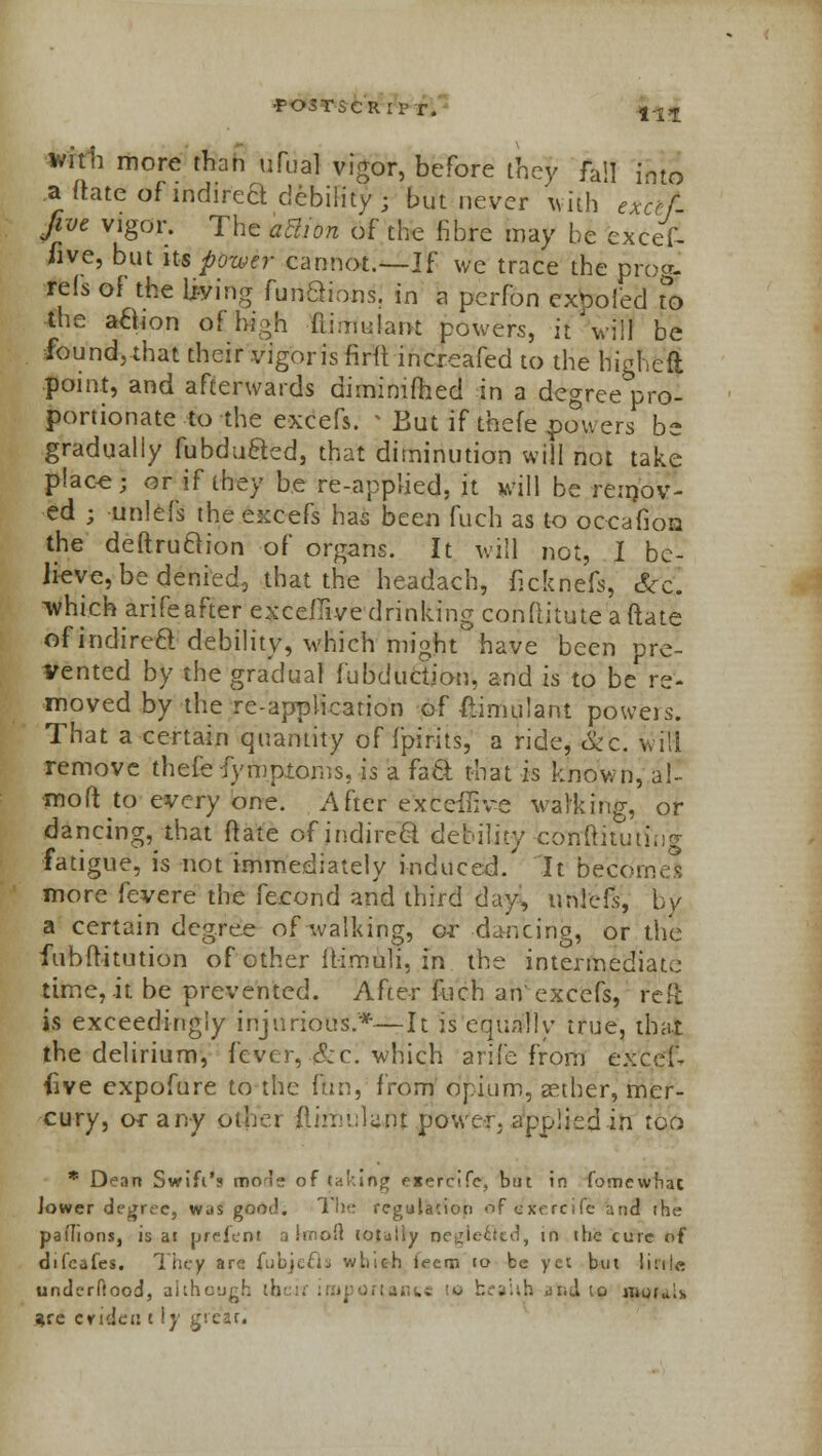 with more than ufual vigor, before they fail into a (late ofindired debility; but never with exccf five vigor. The aBion of the fibre may be excef- hve, but its power cannot.—If we trace the prog- refs of the living fun£tions. in a perfon expo fed To the action of high fiimulant powers, if Vill be found, that their vigoris firft increafed to the higkeft point, and afterwards dimimfhed in a degree pro- portionate to the excefs. * But if thefe powers be gradually fubdu&ed, that diminution will not take place; or if they be re-applied, it will be remov- ed ; unlefs the excefs has been fuch as to occafion the deftruftion of organs. It will not, I be- lieve, be denied, that the headach, ileknefs, &£ which arifeafter exceflive drinking conftitute aftate ofindirea debility, which might°have been pre- vented by the gradual fabduction, and is to be re- moved by the re-application of ftimulant powers. That a certain quantity of fpirits, a ride, Sec. will remove thefe fymptoms, is a fa ft that is known, al- •moft to every one. After exceilive walking, or dancing, that ft ate of indirect debility -conftitutiug fatigue, is not immediately induced.' It becomes more fevere the fecond and third day, unlefs, by a certain degree of walking, or dancing, or the fubftitution of other ffimuli, in the intermediate time, it be prevented. After fuch an'excefs, reft is exceedingly injurious.*—It is equally true, that the delirium, fever, S:c. which arife from excel- five expofure to the fun, from opium, sether, mer- cury, or any other fiirnuWj: power, applied in too * Dean Swift's mole of jaking exercifc, but in fomewhac Jower degree, was goo<!. The regulation of e'jtercife and ihe pal'Iions, is ar jjrefent a hnoH totally negie£ted, in the cure of difcafes. They are fubjecls which i<=em to be yet but lirrje underftood, although lb .;11ti to mortis are eride'n t \y great.