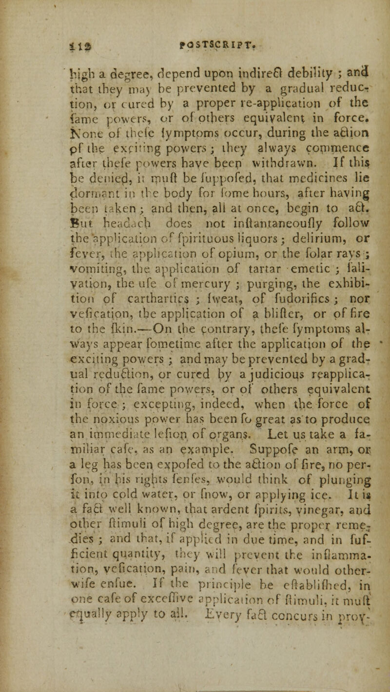 high a decree, depend upon indirect debility ; ancj that they may be prevented by a gradual reducr tion, or cured by a proper re-application of the fame powers, or of others equivalent in force. None of thefe iymptoms occur, during the action pf the exciting powers y they always commence after thefe powers have been withdrawn. If this be denied, it rnuft be fuppofed, that medicines lie dorn.rrjt in the body for lome hours, after having been i iken ; and then, all at once, begin to aft. But headach does not inftantaneoufly follow the application of fpirituous liquors ; delirium, or fever, the application of opium, or the folar rays ; vomiting, the application of tartar emetic ; fali- vation, the ufe of mercury; purging, the exhibi- tion of carthartics ; fweat, of fudorifics ; nor vefication, tbe application of a blifter, or of fire to the {kin.—On the contrary, thefe fymptoms al- ways appear fometime after the application of the exciting powers ; and may be prevented by a grad- ual reduction, or cured by a judicious reapplica- tion of the fame powers, or of others equivalent in force ; excepting, indeed, when the force of the noxious power has been fo great as to produce an immediate lefion of organs. Let us take a fa- miliar cafe, as an example. Suppofe an arm» or a leg has been expo fed to the action of fire, no per- fon, in his rights fenfes, would think of plunging it into cold water, or fnow, or applying ice. It is a fa ft well known, that ardent fpirits, yinegar, and other flimuii of high degree, are the proper reme- dies ; and that, if applied in due time, and in fuf- ficient quantity, they will prevent the inflamma- tion, vefication, pain, and fever that would other- wife enfue. If the principle be eftablifhed, in one cafe of exceflive application of ftimuli, it muft equally apply to all. Every fact concurs in prof-