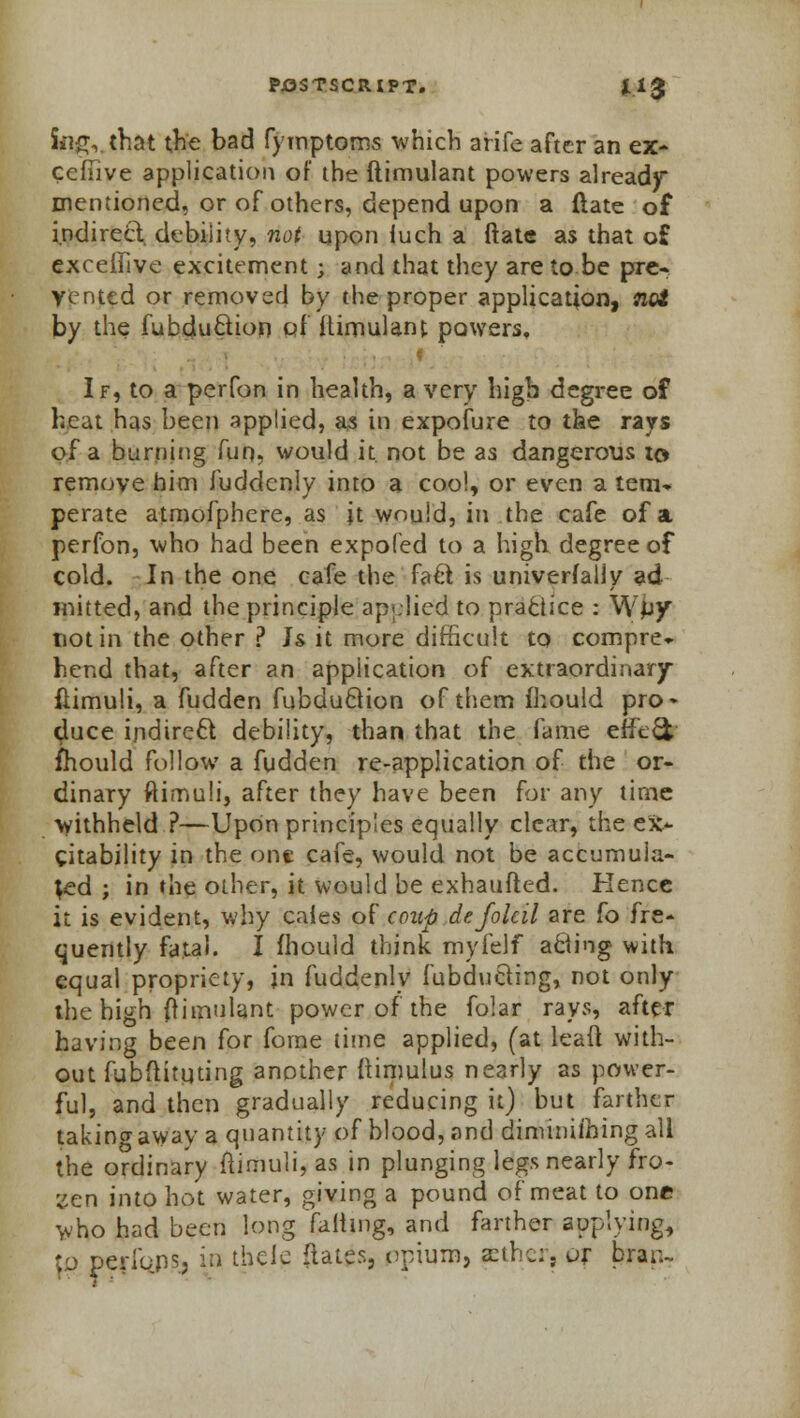 Sii£vthat t^e bad fymptoms which arife after an ex- cefiive application of the ftimulant powers already* mentioned, or of others, depend upon a {late of indirect debility, not upon iuch a ftate as that o£ exceifive excitement 3 and that they are to be pre- vented or removed by the proper application, noi by the fubc}u£tion pf ftimulant powers, f If, to a perfon in health, a very high degree of heat has been applied, as in expofure to the rays of a burning fun, would it not be as dangerous to remove him fuddenly into a coo!, or even a tern* perate atmofphere, as it would, in the cafe of a perfon, who had been expofed to a high degree of cold. In the one cafe the fa& is universally ad mitted, and the principle applied to practice : Wpy not in the other ? Js it more difficult to compre* hend that, after an application of extraordinary flimuli, a fudden fubduclion of them fhould pro* cluce indirect debility, than that the fame effect fhould follow a fudden re-application of the or- dinary ftimuli, after they have been for any time withheld ?—Upon principles equally clear, the ex- citability in the one cafe, would not be accumula- ted ; in the other, it would be exhaufted. Hence it is evident, why caies of coup defolcil are fo fre- quently fatal. I fhould think mylelf acting with equal propriety, in fuddenly fubducting, not only the high ftiinulant power of the folar rays, after having been for fome time applied, (at lead with- out fubflituting another ftinmlus nearly as power- ful, and then gradually reducing it) but farther takino-away a quantity of blood, and diminishing all the ordinary flimuli, as in plunging legs nearly fro- zen into hot water, giving a pound of meat to one who had been long failing, and farther applying, '/j perlbns, in thele flates, opium, fcther, ur brar-
