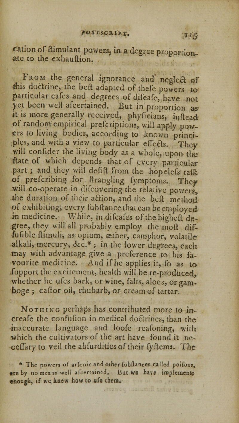 id- eation of ftimulant powers, in a degree proportion- ate to the exhauftion. From the general ignorance and* negtea of this doctrine, the bed adapted of thefe powers to .particular cafes and degrees of difeafe, have not yet been well afcertained. But in proportion as it is more generally received, phyficians, inftead of random empirical prescriptions, will apply pow- ers to living bodies, according to known princi- ples, and with a view to particular effects. They will confider the living body as a whole, upon the flate of which depends that of every particular part; and they will defift from the hopelefs taflc of preferring for ftrangling fymptoms. They will co-operate in difcovering the relative powers, the duration of their a&ion, and the belt method of exhibiting, every fubftance that can be employed in medicine. While, in difeafes of thehigheft de- gree, they will all probably employ the moft dif- fufible ftimuli, as opium, zether, camphor, volatile alkali, mercury, &c*; in the lower degrees, each may with advantage give a preference to his fa- vourite medicine. And if he applies it, fo as to fupport the excitement, health will be re-produced, whether he ufes bark, or wine, falts, aloes, or gam- boge ; caftor oil, rhubarb, or cream of tartar. Nothing perhaps has contributed more to in- creafe the confufion in medical doctrines, than the inaccurate language and loofe reafoning, with which the cultivators of the art have found it ne- ceflary to veil the abfurdities of their fyiiems. The * The powers of arfenic and other fubftances called poifons, «re by no means well afcertained. But we have implement chough, if we knew how to ufe them.