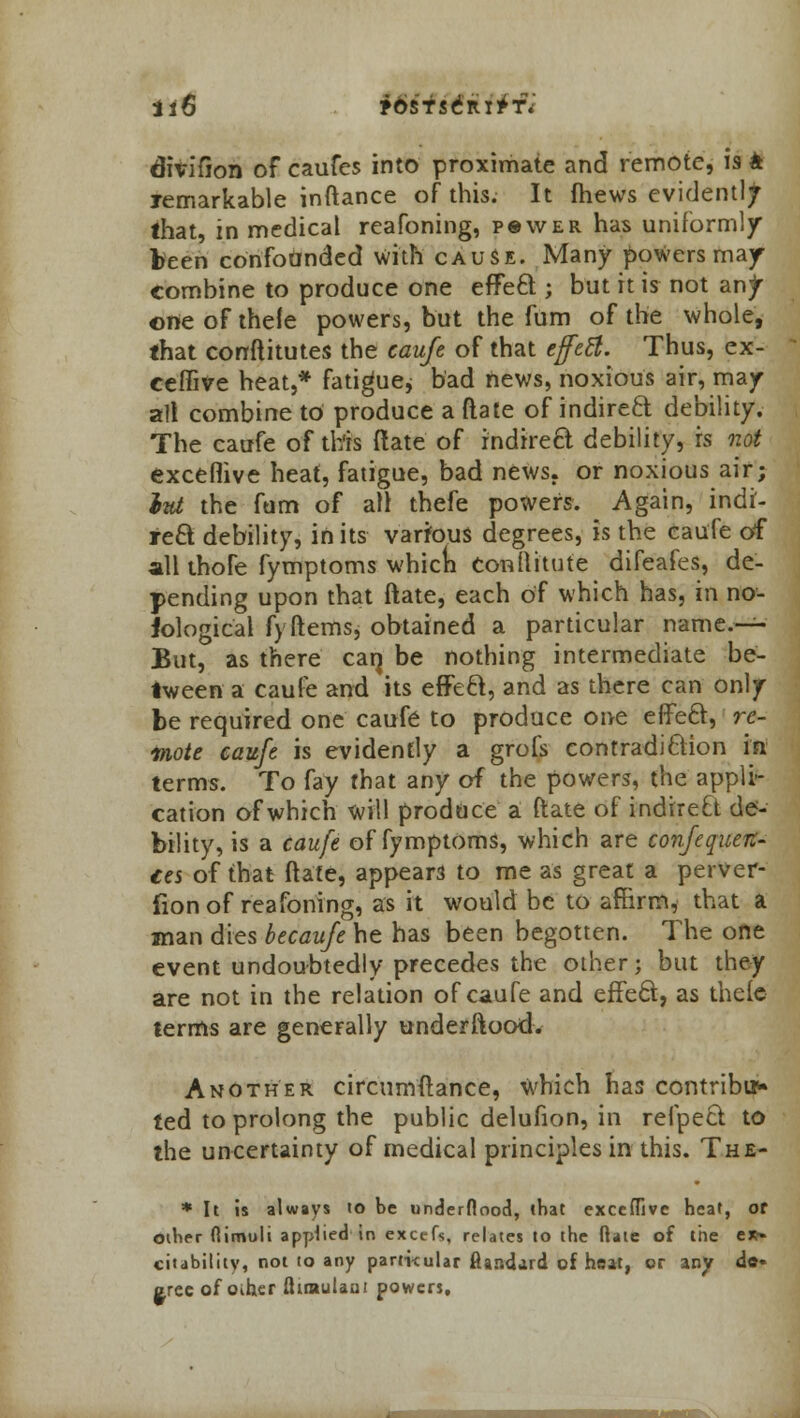 it6 jbsTseiu^f* divifion of caufes into proximate and remote, is k remarkable inftance of this. It fhews evident!/ that, in medical reafoning, pswer has uniformly been conforjnded with cause. Many powers may combine to produce one effect ; but it is not anjr one of thefe powers, but the fum of the whole, that constitutes the caufe of that effect. Thus, ex- ceffive heat,* fatigue* bad news, noxious air, may all combine to produce a (late of indireft debility. The caufe of this ftate of rndireft debility, is not exceflive heat, fatigue, bad news, or noxious air; ltd the fum of alt thefe powers. Again, indi- rect debility, in its various degrees, is the caufe of all thofe fymptoms whicn conflitute difeafes, de- pending upon that ftate, each of which has, in no- Jological f> ftems, obtained a particular name- But, as there car} be nothing intermediate be- tween a caufe and its effect, and as there can only be required one caufe to produce one effect, re- mote caufe is evidently a grofs contradiction in terms. To fay that any of the powers, the appli- cation of which will produce a ftate of indirect de- bility, is a caufe of fymptoms, which are confequen- ces of that ftate, appear to me as great a perver- fion of reafoning, as it would be to affirm, that a man dies becaufe he has been begotten. The one event undoubtedly precedes the other; but they are not in the relation of caufe and effect, as thefe terms are generally underftood. Another circumftance, which has contribu- ted to prolong the public delufion, in refpect to the uncertainty of medical principles in this. The- * It is always to be underflood, that exceflive heat, of other flimoli applied in excefs, relates to the fiaie of the trt- citability, not to any particular ftar.cl.ud of heat, or any do* crec of oiher flitnulani powers.