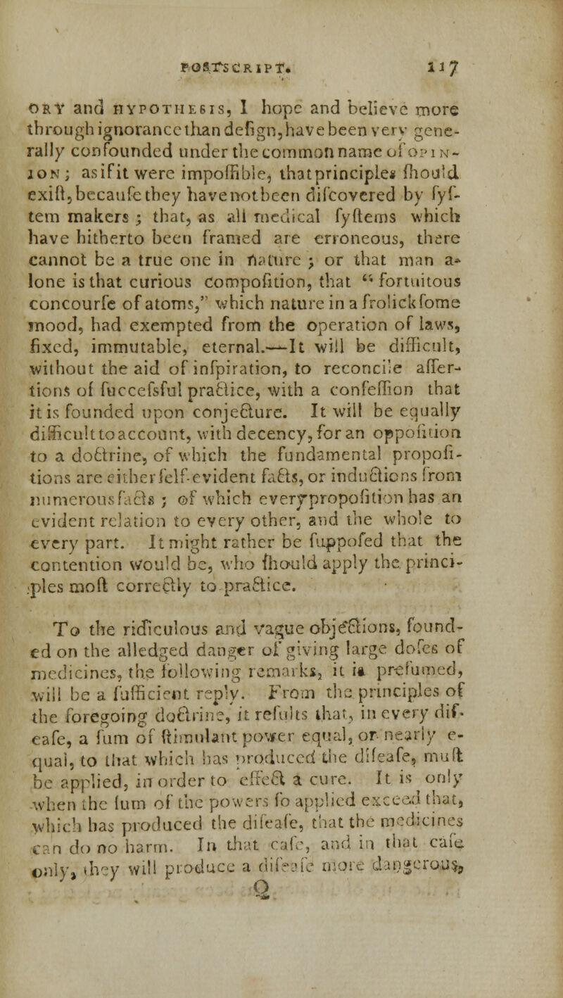 dry and Hypothesis, I hope and believe more through ignorance than defign, have been verv gene- rally confounded under the common naraeoi'opi n- jon; asifitwere impoffible, thatprinciple* mould exift,becaufe they havenotbeen difcovcred by fyf- tem makers ; that, as all medical fyfterns which have hitherto been framed are erroneous, there cannot be a true one in nature j or that man a* lone is that curious compofition, that fortuitous concourfe of atoms,'' which natureinafrolickfome mood, had exempted from the operation of laws, fixed, immutable, eternal.-—It will be difficult, without the aid of infpiration, to reconcile after- tions of fuccefsful practice, with a confeflion that it is founded upon conjecture. It will be equally difficulttoacconnt, with decency, for an oppofiuon to a do6trine, of which the fundamental propor- tions are either Jelf-cvident facts, or inductions from numerous facta ; ©F which cverrpropofition has an evident relation to every other, and the whole to every part. It might rather be fuppofed that the contention Would be, who mould apply the princi- ples moft correctly to practice. To the ridiculous and vague objections, found- ed on the alledged danger of giving large dofes of medicines, the following remarks, it it prelumed, will be a fuffirietit reply. From the principles of the foregoing doctrine,' it refults that, in every riif. eafe, a fum of ftimotertt power equal, or nearly e- qual,to that which has produced the difeafe, mud be applied, in order to effe& a cure. It is only when the turn of the powers fo applied exceed that, which has produced the difeafe, that the medicines j do no harm. In that cafe, and in thai cafe only, they will produce a difeafe1 more da9gcrqp% O