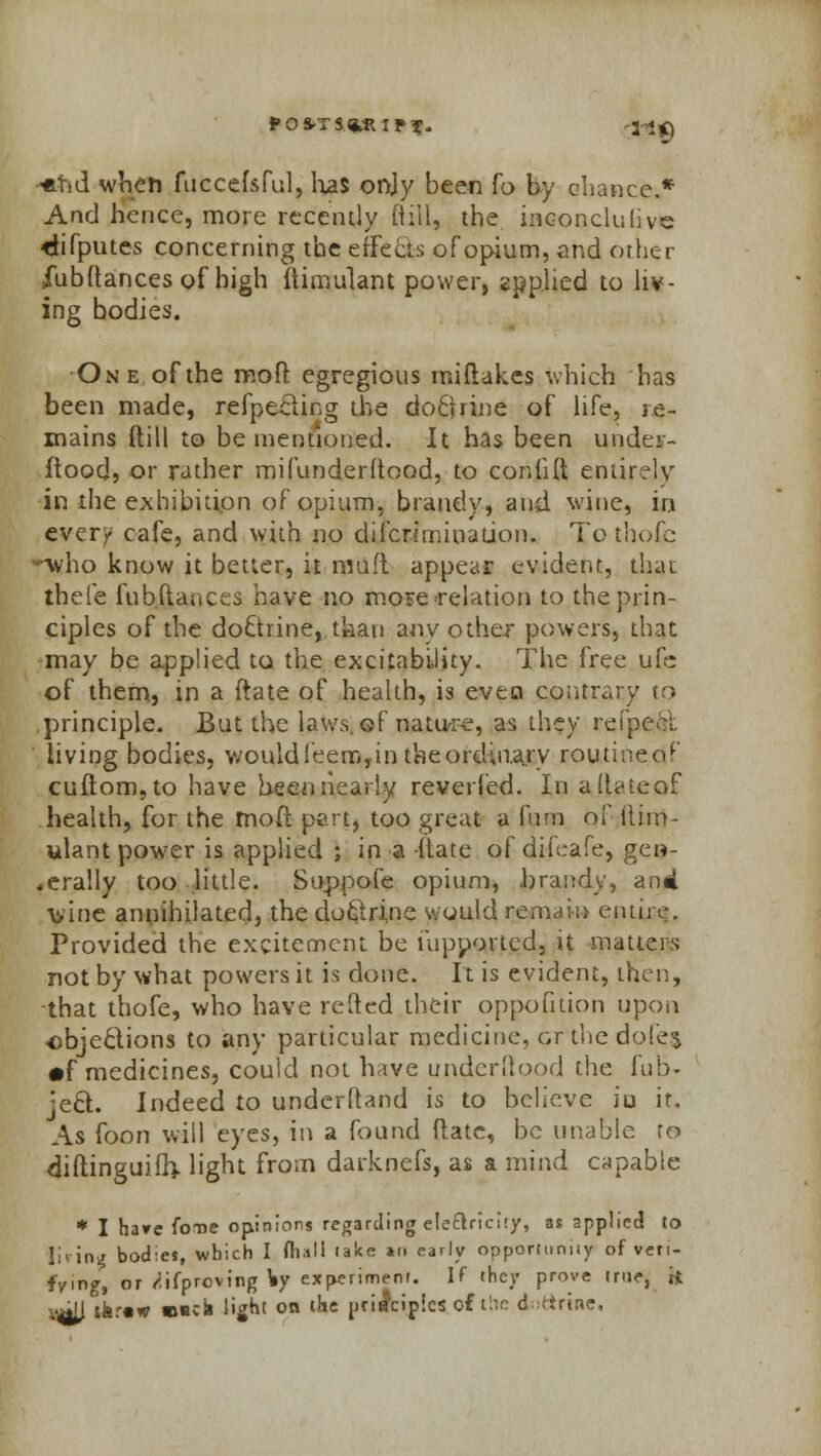 P O ST S,*RI f X- 'l^fl •*tid when fuccefsful, has only been fo by chance.* And hence, more recently Rill, the inconcluiive ctifputcs concerning the effect of opium, and other fubftances of high ftimulant power, applied to liv- ing bodies. One of the molt egregious miftakes which has been made, refpeeling the doctrine of life, re- mains {till to be mentioned. It has been under- ftood, or rather mifunderltood, to coniift entjrejy in the exhibition of opium, brandy, and wine, in ever/ cafe, and with no difcriminauon. To thofc -who know it better, it muft appear evident, thai thefe fubftaaces have no mose relation to the prin- ciples of the doctrine, than any other powers, that may be applied to the excitability. The free ufc of them, in a ftate of health, is even contrary to principle. But the laws, ©f nature, as they refpcol living bodies, would feero, in the ordinary routmeof cuftom,to have been nearly reveried. In adateof health, for the tnoft pert, too great a fum of tliin- ylant power is applied ; in a -itate of difeafe, gen- erally too little. Suppofe opium, .brandy, anil wine annihilated, the doc'trine would remain entire. Provided the excitement be fupportcd, it matters not by what powers it is done. It is evident, then, that thofe, who have refted their oppofition upon objections to any particular medicine, cr the dofe$ •f medicines, could not have underftood the fub« jec~t. Indeed to understand is to believe iu it. As foon will eyes, in a found ftatc, be unable to diftinguifhj. light from darknefs, as a mind capable * I have foue opinions regarding electricity, as applied to living bodies, which I (hall take »n early opportunity of veri- fying, or ^ifproving \y experiment. If they prove true, ii v*tt lfer«w mscii light on the principles of the doctrine,
