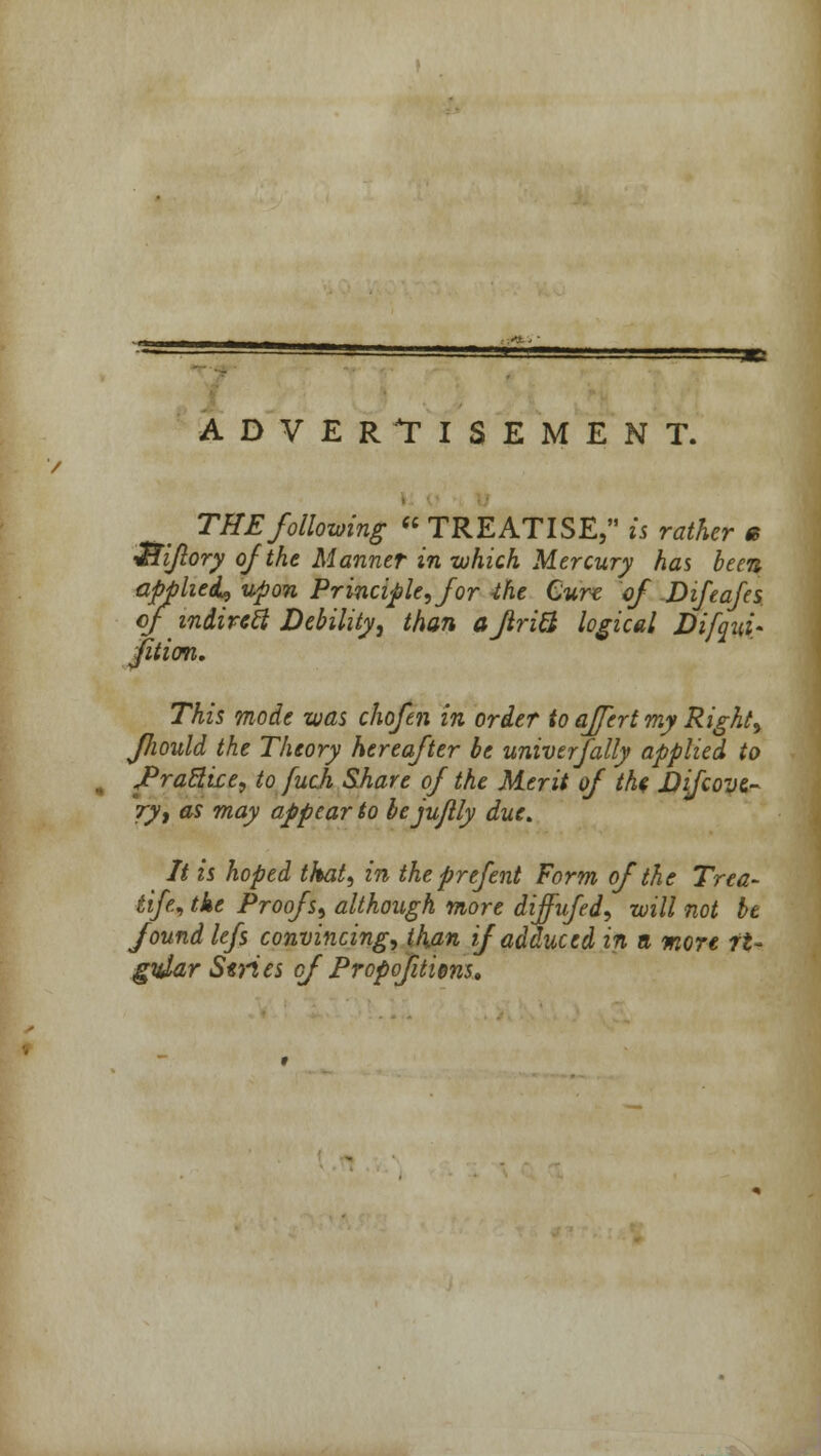 ADVERTISEMENT. THE following  TREATISE, is rather e iiiijlory of the Manner in which Mercury has been applied, upon Principle, for -the Cure of Difeafes of indirect Debility, than aflritl logical Difqui- fiticm. This mode was chofen in order to affert my Right, fhould the Theory hereafter be univerfally applied to JPrattice, to fuch Share of the Merit of the hifcove- ry, as may appear to bejujlly due. It is hoped that, in the prefent Form of the Trea- tife, the Proofs, although more diffufed, will not be found lefs convincing, than if adduced in a more rt~ gidar Series of Propofuims.